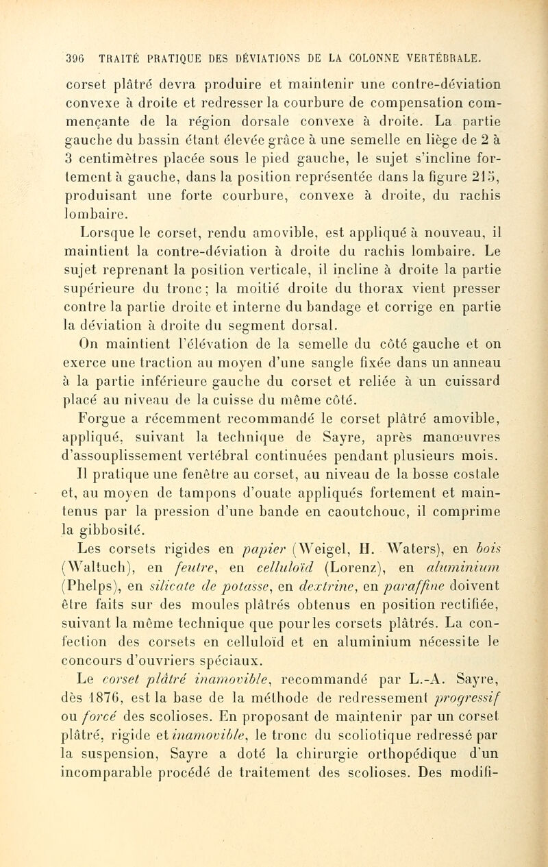 corset plâtré devra produire et maintenir une contre-déviation convexe à droite et redresser la courbure de compensation com- mençante de la région dorsale convexe à droite. La partie gauche du bassin étant élevée grâce à une semelle en liège de 2 à 3 centimètres placée sous le pied gauche, le sujet s'incline for- tement à gauche, dans la position représentée dans la figure 21 o, produisant une forte courbure, convexe à droite, du rachis lombaire. Lorsque le corset, rendu amovible, est appliqué à nouveau, il maintient la contre-déviation à droite du rachis lombaire. Le sujet reprenant la position verticale, il incline à droite la partie supérieure du tronc ; la moitié droite du thorax vient presser contre la partie droite et interne du bandage et corrige en partie la déviation à droite du segment dorsal. On maintient l'élévation de la semelle du côté gauche et on exerce une traction au moyen d'une sangle fixée dans un anneau à la partie inférieure gauche du corset et reliée à un cuissard placé au niveau de la cuisse du même côté. Forgue a récemment recommandé le corset plâtré amovible, appliqué, suivant la technique de Sayre, après manœuvres d'assouplissement vertébral continuées pendant plusieurs mois. Il pratique une fenêtre au corset, au niveau de la bosse costale et, au moyen de tampons d'ouate appliqués fortement et main- tenus par la pression d'une bande en caoutchouc, il comprime la gibbosité. Les corsets rigides en papier (Weigel, H. Waters), en bois (Waltuch), en feutre, en celluloïd (Lorenz), en aluminium (Phelps), en silicate de potasse, en dextrine, en paraffine doivent être faits sur des moules plâtrés obtenus en position rectifiée, suivant la même technique que pour les corsets plâtrés. La con- fection des corsets en celluloïd et en aluminium nécessite le concours d'ouvriers spéciaux. Le corset plâtré inamovible, recommandé par L.-A. Sayre, dès 1876, est la base de la méthode de redressement progressif ou forcé des scolioses. En proposant de maintenir par un corset plâtré, rigide elinamovible, le tronc du scoliotique redressé par la suspension, Sayre a doté la chirurgie orthopédique d'un incomparable procédé de traitement des scolioses. Des modifi-