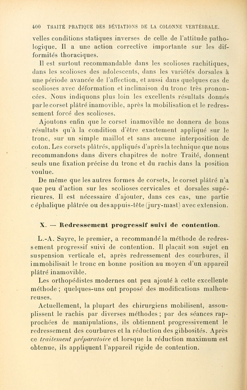 velles conditions statiques inverses de celle de l'attitude patho- logique. Il a une action corrective importante sur les dif- formités thoraciques. Il est surtout recommandable dans les scolioses rachitiques, dans les scolioses des adolescents, dans les variétés dorsales à une période avancée de l'affection, et aussi dans quelques cas de scolioses avec déformation et inclinaison du tronc très pronon- cées. Nous indiquons plus loin les excellents résultats donnés par le corset plâtré inamovible, après la mobilisation et le redres- sement forcé des scolioses. Ajoutons enfin que le corset inamovible ne donnera de bons résultats qu'à la condition d'être exactement appliqué sur le tronc, sur un simple maillot et sans aucune interposition de coton. Les corsets plâtrés, appliqués d'après la technique que nous recommandons dans divers chapitres de notre Traité, donnent seuls une fixation précise du tronc et du rachis dans la position voulue. De même que les autres formes de corsets, le corset plâtré n'a que peu d'action sur les scolioses cervicales et dorsales supé- rieures. Il est nécessaire d'ajouter, dans ces cas, une partie céphalique plâtrée ou des appuis-tête (jury-mast) avec extension. X. — Redressement progressif suivi de contention. L.-A. Sayre, le premier, a recommandé la méthode de redres- sement progressif suivi de contention. Il plaçait son sujet en suspension verticale et, après redressement des courbures, il immobilisait le tronc en bonne position au moyen d'un appareil plâtré inamovible. Les orthopédistes modernes ont peu ajouté à cette excellente méthode ; quelques-uns ont proposé des modifications malheu- reuses. Actuellement, la plupart des chirurgiens mobilisent, assou- plissent le rachis par diverses méthodes ; par des séances rap- prochées de manipulations, ils obtiennent progressivement le redressement des courbures et la réduction des gibbosités. Après ce traitement préparatoire et lorsque la réduction maximum est obtenue, ils appliquent l'appareil rigide de contention.