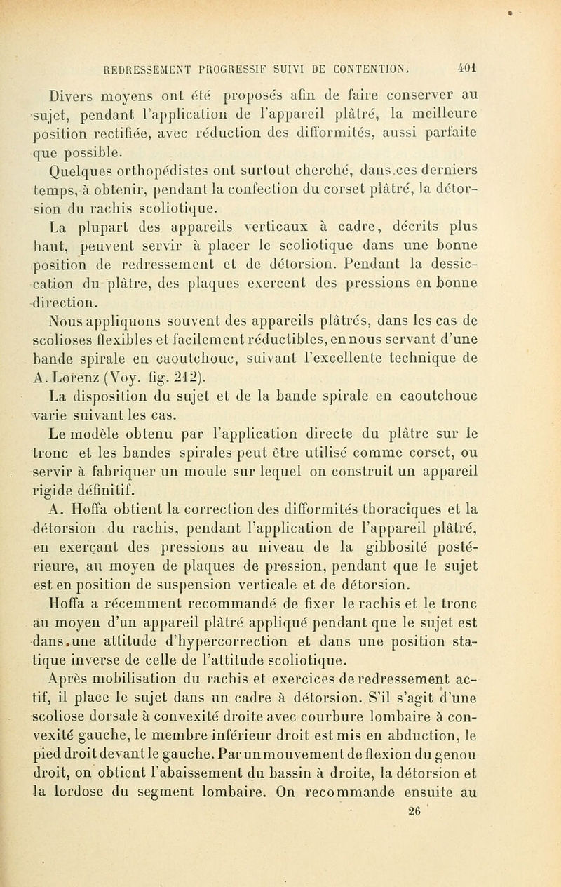 Divers moyens ont été proposés afin de faire conserver au sujet, pendant l'application de l'appareil plâtré, la meilleure position rectifiée, avec réduction des difformités, aussi parfaite que possible. Quelques orthopédistes ont surtout cherché, dans,ces derniers temps, à obtenir, pendant la confection du corset plâtré, la détor- sion du rachis scoliotique. La plupart des appareils verticaux à cadre, décrits plus haut, peuvent servir à placer le scoliotique dans une bonne position de redressement et de détorsion. Pendant la dessic- cation du plâtre, des plaques exercent des pressions en bonne direction. Nous appliquons souvent des appareils plâtrés, dans les cas de scolioses flexibles et facilement réductibles, en nous servant d'une bande spirale en caoutchouc, suivant l'excellente technique de A. Lorenz ( Voy. fig. 212). La disposition du sujet et de la bande spirale en caoutchouc varie suivant les cas. Le modèle obtenu par l'application directe du plâtre sur le tronc et les bandes spirales peut être utilisé comme corset, ou servir à fabriquer un moule sur lequel on construit un appareil rigide définitif. A. Hoffa obtient la correction des difformités thoraciques et la détorsion du rachis, pendant l'application de l'appareil plâtré, en exerçant des pressions au niveau de la gibbosité posté- rieure, au moyen de plaques de pression, pendant que le sujet est en position de suspension verticale et de détorsion. Hoffa a récemment recommandé de fixer le rachis et le tronc au moyen d'un appareil plâtré appliqué pendant que le sujet est dans.une attitude d'hypercorrection et dans une position sta- tique inverse de celle de l'attitude scoliotique. Après mobilisation du rachis et exercices de redressement ac- tif, il place le sujet dans un cadre à détorsion. S'il s'agit d'une scoliose dorsale à convexité droite avec courbure lombaire à con- vexité gauche, le membre inférieur droit est mis en abduction, le pied droit devant le gauche. Parunmouvement de flexion du genou droit, on obtient l'abaissement du bassin à droite, la détorsion et la lordose du segment lombaire. On recommande ensuite au 26 '