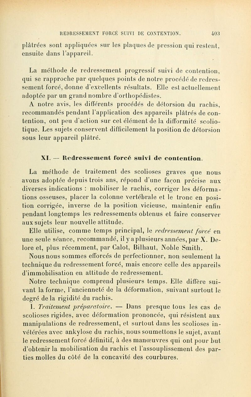 plâtrées sont appliquées sur les plaques de pression qui restent, ensuite dans l'appareil. La méthode de redressement progressif suivi de contention, qui se rapproche par quelques points de notre procédé de redres- sement forcé, donne d'excellents résultats. Elle est actuellement adoptée par un grand nombre d'orthopédistes. A notre avis, les différents procédés de détorsion du rachis, recommandés pendant l'application des appareils plâtrés de con- tention, ont peu d'action sur cet élément de la difformité scolio- tique. Les sujets conservent difficilement la position de détorsion sous leur appareil plâtré. XI. — Redressement forcé suivi de contention. La méthode de traitement des scolioses graves que nous avons adoptée depuis trois ans, répond d'une façon précise aux diverses indications : mobiliser le rachis, corriger les déforma- tions osseuses, placer la colonne vertébrale et le tronc en posi- tion corrigée, inverse de la position vicieuse, maintenir enfin pendant longtemps les redressements obtenus et faire conserver aux sujets leur nouvelle attitude. Elle utilise, comme temps principal, le redressement forcé en une seule séance, recommandé, il y a plusieurs années, par X. De- lore et, plus récemment, par Calot, Bilhaut, Noble Smith. Nous nous sommes efforcés de perfectionner, non seulement la technique du redressement forcé, mais encore celle des appareils d'immobilisation en attitude de redressement. Notre technique comprend plusieurs temps. Elle diffère sui- vant la forme, l'ancienneté de la déformation, suivant surtout le degré delà rigidité du rachis. I. Traitement préparatoire. — Dans presque tous les cas de scolioses rigides, avec déformation prononcée, qui résistent aux manipulations de redressement, et surtout dans les scolioses in- vétérées avec ankylose du rachis, nous soumettons le sujet, avant le redressement forcé définitif, à des manœuvres qui ont pour but d'obtenir la mobilisation du rachis et l'assouplissement des par- ties molles du côté de la concavité des courbures.