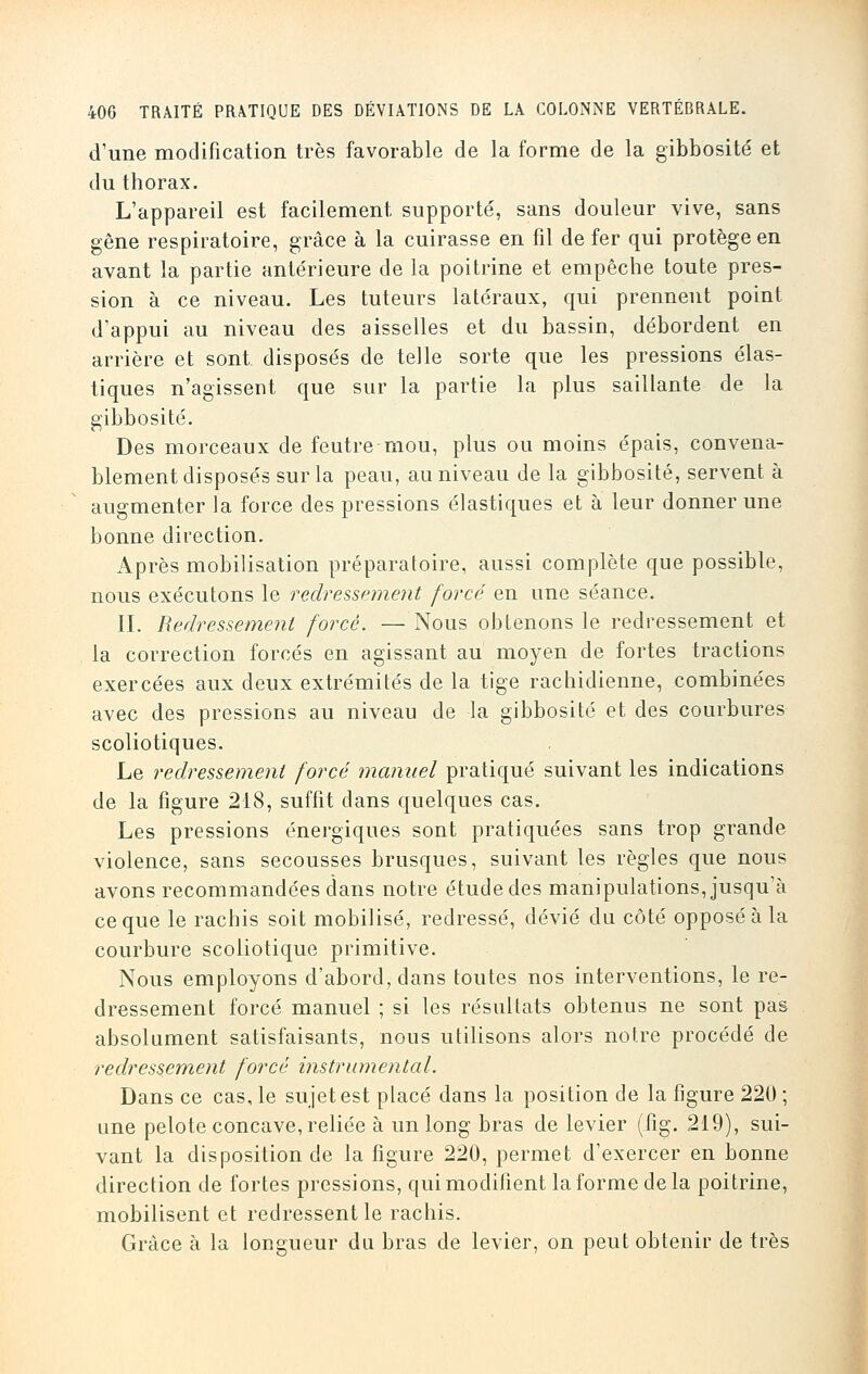 d'une modification très favorable de la forme de la gibbosité et du thorax. L'appareil est facilement supporté, sans douleur vive, sans gêne respiratoire, grâce à la cuirasse en fil de fer qui protège en avant la partie antérieure de la poitrine et empêche toute pres- sion à ce niveau. Les tuteurs latéraux, qui prennent point d'appui au niveau des aisselles et du bassin, débordent en arrière et sont disposés de telle sorte que les pressions élas- tiques n'agissent que sur la partie la plus saillante de la gibbosité. Des morceaux de feutre mou, plus ou moins épais, convena- blement disposés sur la peau, au niveau de la gibbosité, servent à augmenter la force des pressions élastiques et à leur donner une bonne direction. Après mobilisation préparatoire, aussi complète que possible, nous exécutons le redressement forcé en une séance. II. Redressement forcé. — Nous obtenons le redressement et la correction forcés en agissant au moyen de fortes tractions exercées aux deux extrémités de la tige rachidienne, combinées avec des pressions au niveau de la gibbosité et des courbures scoliotiques. Le redressement forcé manuel pratiqué suivant les indications de la figure 218, suffit dans quelques cas. Les pressions énergiques sont pratiquées sans trop grande violence, sans secousses brusques, suivant les règles que nous avons recommandées dans notre étude des manipulations, jusqu'à ce que le rachis soit mobilisé, redressé, dévié du côté opposé à la courbure scoliotique primitive. Nous employons d'abord, dans toutes nos interventions, le re- dressement forcé manuel ; si les résultats obtenus ne sont pas absolument satisfaisants, nous utilisons alors notre procédé de redressement forcé instrumental. Dans ce cas, le sujet est placé dans la position de la figure 220 ; une pelote concave, reliée à un long bras de levier (fig. 219), sui- vant la disposition de la figure 220, permet d'exercer en bonne direction de fortes pressions, qui modifient la forme de la poitrine, mobilisent et redressent le rachis. Grâce à la longueur du bras de levier, on peut obtenir de très