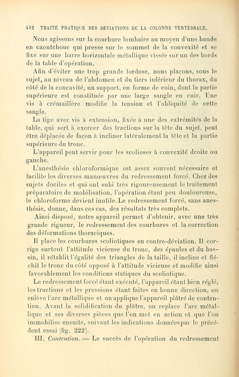 Nous agissons sur la courbure lombaire au moyen d'une bande en caoutchouc qui presse sur le sommet de la convexité et se fixe sur une barre horizontale métallique vissée sur un des bords de la table d'opération. Afin d'éviter une trop grande lordose, nous plaçons, sous le sujet, au niveau de l'abdomen et du tiers inférieur du thorax, du côté de la concavité, un support, en forme de coin, dont la partie supérieure est constituée par une large sangle en cuir. Une vis à crémaillère modifie la tension et l'obliquité de cette sangle. La tige avec vis à extension,, fixée à une des extrémités de la table, qui sert à exercer des tractions sur la tête du sujet, peut être déplacée de façon à incliner latéralement la tête et la partie supérieure du tronc. L'appareil peut servir pour les scolioses à convexité droite ou gauche. L'anesthésie ch]oroformique est assez souvent nécessaire et facilite les diverses manœuvres du redressement forcé. Chez des sujets dociles et qui ont subi très rigoureusement le traitement préparatoire de mobilisation, l'opération étant peu douloureuse, le chloroforme devient inutile. Le redressement forcé, sans anes- thésie, donne, dans ces cas, des résultats très complets. Ainsi disposé, notre appareil permet d'obtenir, avec une très grande rigueur, le redressement des courbures et la correction des déformations thoraciques. Il place les courbures scoliotiques en contre-déviation. Il cor- rige surtout l'attitude vicieuse du tronc, des épaules et du bas- sin, il rétablit l'égalité des triangles de la taille, il incline et flé- chit le tronc du côté opposé à l'attitude vicieuse et modifie ainsi favorablement les conditions statiques du scoliotique. Le redressement forcé étant exécuté, l'appareil étant bien réglé, les tractions et les pressions étant faites en bonne direction, on enlève l'arc métallique et on applique l'appareil plâtré de conten- tion. Avant la solidification du plâtre, on replace l'arc métal- lique et ses diverses pièces que l'on met en action et que l'on immobilise ensuite, suivant les indications donnéespai le précé- dent essai (fig. 222). III. Contention. — Le succès de l'opération du redressement