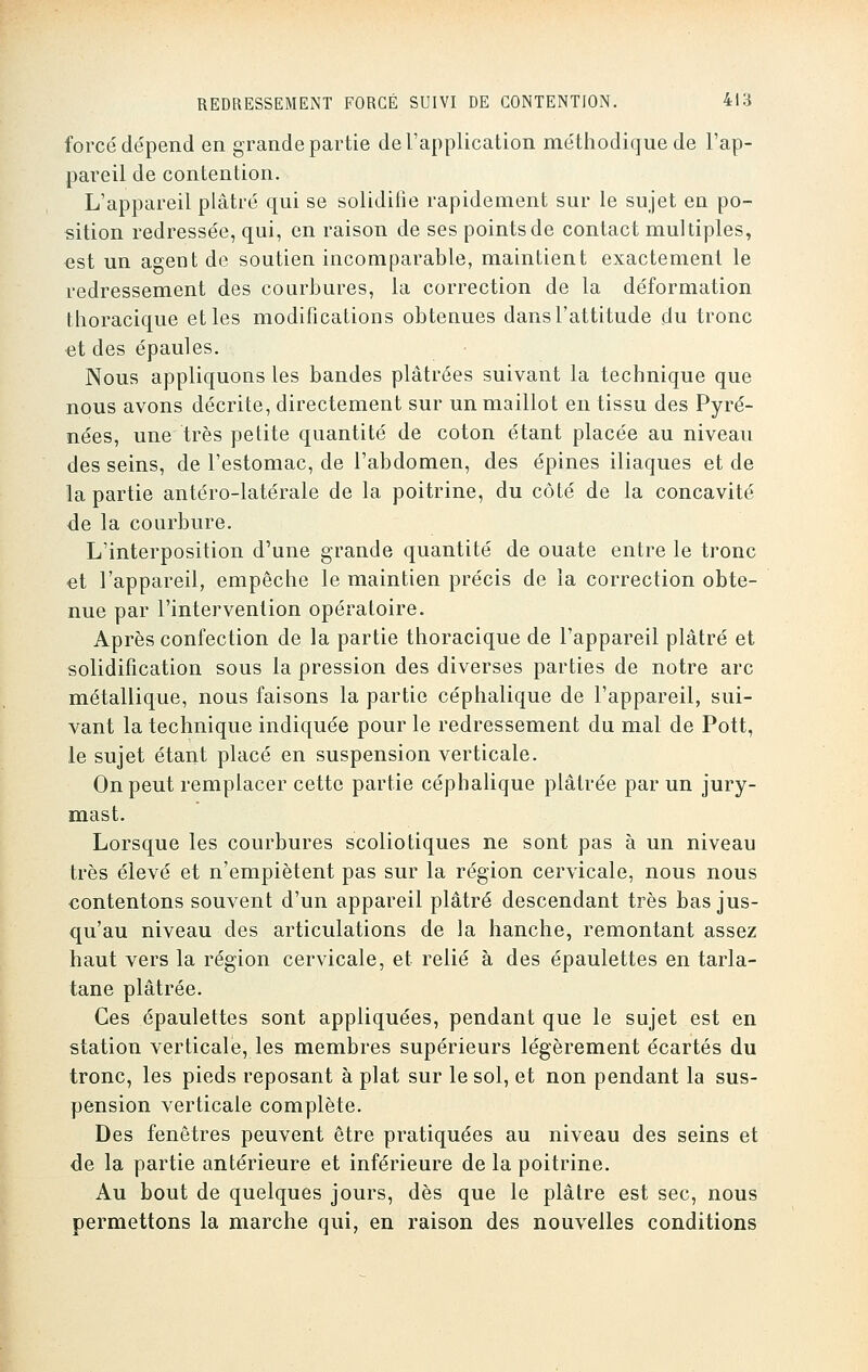 forcé dépend en grande partie de l'application méthodique de l'ap- pareil de contention. L'appareil plâtré qui se solidifie rapidement sur le sujet en po- sition redressée, qui, en raison de ses points de contact multiples, est un ageut de soutien incomparable, maintient exactement le redressement des courbures, la correction de la déformation thoracique et les modifications obtenues dans l'attitude du tronc et des épaules. Nous appliquons les bandes plâtrées suivant la technique que nous avons décrite, directement sur un maillot en tissu des Pyré- nées, une très petite quantité de coton étant placée au niveau des seins, de l'estomac, de l'abdomen, des épines iliaques et de la partie antéro-latérale de la poitrine, du côté de la concavité de la courbure. L'interposition d'une grande quantité de ouate entre le tronc et l'appareil, empêche le maintien précis de la correction obte- nue par l'intervention opératoire. Après confection de la partie thoracique de l'appareil plâtré et solidification sous la pression des diverses parties de notre arc métallique, nous faisons la partie céphalique de l'appareil, sui- vant la technique indiquée pour le redressement du mal de Pott, le sujet étant placé en suspension verticale. On peut remplacer cette partie céphalique plâtrée par un jury- mast. Lorsque les courbures scoliotiques ne sont pas à un niveau très élevé et n'empiètent pas sur la région cervicale, nous nous contentons souvent d'un appareil plâtré descendant très bas jus- qu'au niveau des articulations de la hanche, remontant assez haut vers la région cervicale, et relié à des épaulettes en tarla- tane plâtrée. Ces épaulettes sont appliquées, pendant que le sujet est en station verticale, les membres supérieurs légèrement écartés du tronc, les pieds reposant à plat sur le sol, et non pendant la sus- pension verticale complète. Des fenêtres peuvent être pratiquées au niveau des seins et de la partie antérieure et inférieure de la poitrine. Au bout de quelques jours, dès que le plâtre est sec, nous permettons la marche qui, en raison des nouvelles conditions