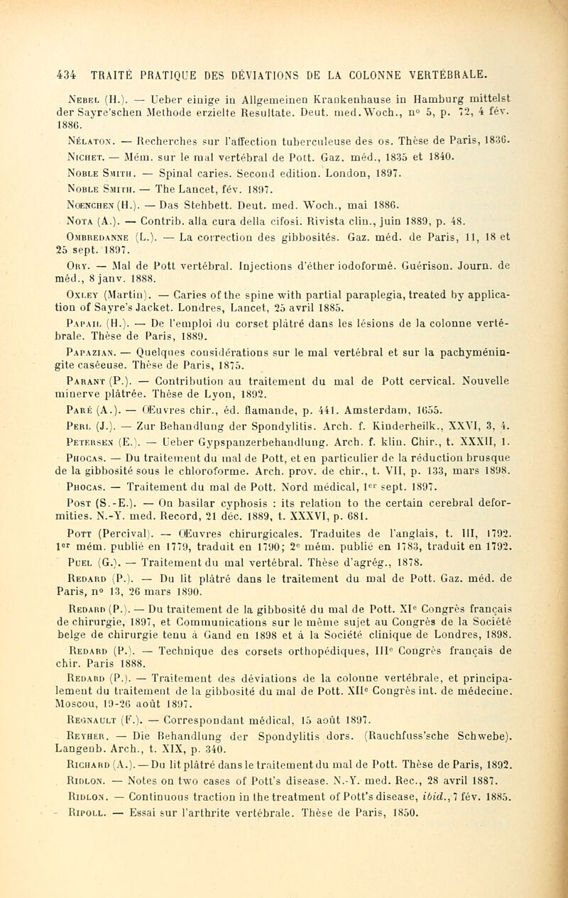 Nebel (H.). — Ueber einige in Allgeuieinen Krankenhause in Hamburg inittelst der Sayre'schen Méthode erzielte Resultate. Deut. med.Woch., n° 5, p. 72, 4 fév. 1886. Nélatox. — Recherches sur l'affection tuberculeuse des os. Thèse de Paris, 1836. Nichet. — Méni. sur le mal vertébral de Pott. Gaz. méd., 1835 et 1840. Noble Smith. — Spinal caries. Second édition. London, 1897. Noble Smith. — The Lancet, fév. 1897. Noenchen (H.). — Das Stehbett. Deut. ined. Woch., mai 1886. Nota (A.). — Contrib. alla cura délia cifosi. Rivista clin., juin 1889, p. 48. Ombredanne (L.). — La correction des gibbosités. Gaz. méd. de Paris, 11, 18 et 25 sept. 1897. Ory. — Mal de Pott vertébral. Injections d'éther iodofornié. Guérison. Journ. de méd., 8 janv. 1888. Oxley (Martin). — Caries of the spine with partial paraplegia, treated by applica- tion of Sayre's Jacket. Londres, Lancet, 25 avril 1885. Papail (H.). — De l'emploi du corset plâtré dans les lésions de la colonne verté- brale. Thèse de Paris, 1889. Papazian. — Quelques considérations sur le mal vertébral et sur la pachyménin- gite caséeuse. Thèse de Paris, 1875. Parant (P.). — Contribution au traitement du mal de Pott cervical. Nouvelle minerve plâtrée. Thèse de Lyon, 1892. Paré (A.). — Œuvres chir., éd. flamande, p. 441. Amsterdam, 1655. Perl (J.). — Zur Rehandlung der Spondylitis. Arch. f. Kinderheilk., XXVI, 3, 4. Petersen (E.). — Ueber Gypspanzerbehandlung. Arch. f. klin. Chir., t. XXXII, 1. Phocas. — Du traitement du mal de Pott, et en particulier de la réduction brusque de la gibbosité sous le chloroforme. Arch. prov. de chir., t. VII, p. 133, mars 1898. Phocas. — Traitement du mal de Pott. Nord médical, Ie1' sept. 1897. Post (S.-E.). — On basilar cyphosis : its relation to the certain cérébral defor- mities. N.-Y. med. Record, 21 déc. 1889, t. XXXVI, p. 681. Pott (Percival). — OEuvres chirurgicales. Traduites de l'anglais, t. III, 1792. 1er mém. publié en 1779, traduit en 1790; 2e mém. publié en 1783, traduit en 1792. Puel (G.). — Traitement du mal vertébral. Thèse d'agrég., 1878. Redard (P.). — Du lit plâtré dans le traitement du mal de Pott. Gaz. méd. de Paris, n° 13, 26 mars 1890. Redard (P.). — Du traitement de la gibbosité du mal de Pott. XIe Congrès français de chirurgie, 1897, et Communications sur le même sujet au Congrès de la Société belge de chirurgie tenu à Gand en 1898 et à la Société clinique de Londres, 1898. Redard (P.). — Technique des corsets orthopédiques, IIIe Congrès français de chir. Paris 1888. Redard (P.). — Traitement des déviations de la colonne vertébrale, et principa- lement du traitement de la gibbosité du mal de Pott. XIIe Congrès int. de médecine. Moscou, 19-26 août 1897. Reonault (F.). — Correspondant médical, 15 août 1897. Reyher. — Die Rehandlung der Spondylitis dors. (Rauchfuss'sche Schwebe). Langenb. Arch., t. XIX, p. 340. Richard (A.). — Du lit plâtré dans le traitement du mal de Pott. Thèse de Paris, 1892. Ridlox. — Notes on two cases of Pott's disease. N.-Y. med. Rec, 28 avril 1887. Ridlon. — Continuons traction in thetreatment of Pott's disease, ibid.,lîév. 1885. Ripoll. — Essai sur l'arthrite vertébrale. Thèse de Paris, 1850.