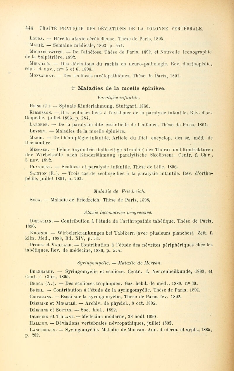 Lûuda. — Hérédo-ataxie cérébelleuse. Thèse de Paris, 1895. Marié. — Semaine médicale, 1893, p. 444. Michaelowitch. — De l'athétose. Thèse de Paris, 1892, et Nouvelle iconographie de la Salpêtrière, 1892. Miraillé. — Des déviations du rachis en neuro-pathologie. Rev. d'orthopédie, sept, et nov., nos 5 et 6, 1896. j Monsarrat. — Des scolioses myélopathiques. Thèse de Paris, 1891. 2° Maladies de la moelle épinière. Paralysie infantile. Heine (J.). — Spinale Kinderlâhmung. Stuttgart, 1860. Kirmisson. — Des scolioses liées à l'existence de la paralysie infantile. Rev. d'or- thopédie, juillet 1893, p. 284. Larorde. — De la paralysie dite essentielle de l'enfance. Thèse de Paris, 1864. Leyden. — Maladies de la moelle épinière. Marie. — De l'hémiplégie infantile. Article du Dict. encyclop. des se. méd. de Dechambre. Messner. — Ueber Asymétrie (halbseitige Atrophie) des Thorax und Kontrakturen der Wirbelsaûle nach Kinderlâhmung (paralytische Skoliosen)^ Centr. f. Chir., 5 nov. 1892. Playoust. — Scoliose et paralysie infantile. Thèse de Lille, 1896. Sainton (R.). —Trois cas de scoliose liée à la paralysie infantile. Rev. d'ortho- pédie, juillet 1894, p. 293. Maladie de Friedreich. Soca. — Maladie de Friedreich. Thèse de Paris, 1898. Ataxie locomotrice progressive. Djelalian. — Contribution à l'étude de l'arthropathie tabétique. Thèse de Paris, 1896. Kroenig. — Wirbelerkrankungen bei Tabikern (avec plusieurs planches). Zeit. f. klin. Med., 1888, Rd. XIV, p. 51. Pitres et Vaillard. — Contribution à l'étude des névrites périphériques chez les tabétiques. Rev. de médecine, 1886, p. 574. Syringomyélie. — Maladie de Morvàn. Rernhardt. — Syringomyélie et scoliose. Centr. f. Nervenheilkunde, 1889, et Cent. f. Chir., 1890. Rroca (A.). — Des scolioses trophiques. Gaz. hebd. de méd., 1888, n° 39. Bkùhl. — Contribution à l'étude de la syringomyélie. Thèse de Paris, 1891. Critzmann. — Essai sur la syringomyélie. Thèse de Paris, fév. 1892. Déjerine et Miraillé. — Archiv. de physiol., 8 oct. 1895. Déjerine et Sottas. — Soc. biol., 1892. Déjerine et Tcilant. — Médecine moderne, 28 août 1890. Hallion. — Déviations vertébrales névropathiques, juillet 1892. Lancereaux. — Syringomyélie. Maladie de Morvan. Ann. dederm. et syph., 1885,