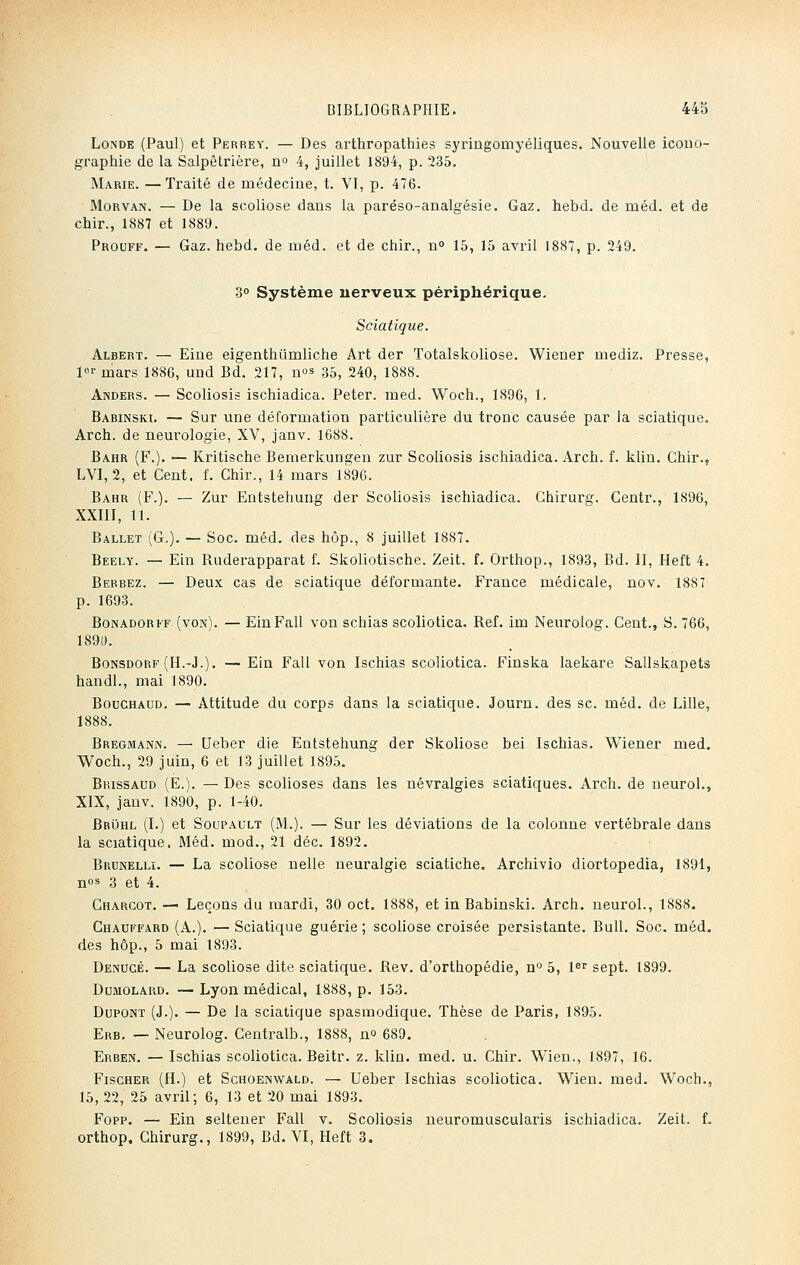 Londe (Paul) et Perrey. — Des arthropathies syringomyéliques. Nouvelle icono- graphie de la Salpêtrière, n° 4, juillet 1894, p. 235. Marie. —Traité de médecine, t. VI, p. 476. Morvan. — De la scoliose dans la paréso-analgésie. Gaz. hebd. de inéd. et de chir., 1887 et 1889. Prouff. — Gaz. hebd. de méd. et de chir., n° 15, 15 avril 1887, p. 249. 3° Système nerveux périphérique. Sciatique. Albert. — Eine eigenthûmliche Art der Totalskoliose. Wiener mediz. Presse, 1er mars 1886, und Bd. 217, n°s 35, 240, 1888. Anders. — Scoliosis ischiadica. Peter, med. Woch., 1896, 1. Babinski. — Sur une déformation particulière du tronc causée par la sciatique. Arch. de neurologie, XV, janv. 1688. Bahr (F.). — Kritische Bemerkungen zur Scoliosis ischiadica. Arch. f. klin. Chir., LVI, 2, et Cent. f. Chir., 14 mars 1896. Bahr (F.). — Zur Entstehung der Scoliosis ischiadica. Chirurg. Centr., 1896, XXIII, 11. Ballet (G.). — Soc. méd. des hôp., 8 juillet 1887. Beely. — Ein Ruderapparat f. Skoliotische. Zeit. f. Orthop., 1893, Bd. II, Heft 4. Berbez. — Deux cas de sciatique déformante. France médicale, nov. 1887 p. 1693. Bonadorff (von). — Ein Fall von schias scoliotica. Réf. im Neurolog. Cent., S. 766, 1891). Bonsdorf (H.-J.). — Ein Fall von Ischias scoliotica. Finska laekare Sallskapets handl., mai 1890. Bouchacd. — Attitude du corps dans la sciatique. Journ. des se. méd. de Lille, 1888. Bregmann. — Ueber die Entstehung der Skoliose bei Ischias. Wiener med. Woch., 29 juin, 6 et 13 juillet 1895. Brissaud (E.). — Des scolioses dans les névralgies sciatiques. Arch. de neurol., XIX, janv. 1890, p. 1-40. Bruhl (I.) et Soupault (M.). — Sur les déviations de la colonne vertébrale dans la sciatique. Méd. mod., 21 déc. 1892. Brunelli. — La scoliose nelle neuralgie sciatiche. Archivio diortopedia, 1891, nos 3 et 4. Chargot. — Leçons du mardi, 30 oct. 1888, et in Babinski. Arch. neurol., 1888. Chauffard (A.). — Sciatique guérie ; scoliose croisée persistante. Bull. Soc. méd. des hôp., 5 mai 1893. Denucé. — La scoliose dite sciatique. Rev. d'orthopédie, n° 5, 1er sept. 1899. Dumolard. — Lyon médical, 1888, p. 153. Dupont (J.). — De la sciatique spasmodique. Thèse de Paris, 1895. Erb. — Neurolog. Centralb., 1888, no 689. Erben. — Ischias scoliotica. Beitr. z. klin. med. u. Chir. Wien., 1897, 16. Fischer (H.) et Schoenwald. — Ueber Ischias scoliotica. Wien. med. Woch., 15, 22, 25 avril; 6, 13 et 20 mai 1893. Fopp. — Ein seltener Fall v. Scoliosis neuromuscularis ischiadica. Zeit. f. orthop. Chirurg., 1899, Bd. VI, Heft 3.