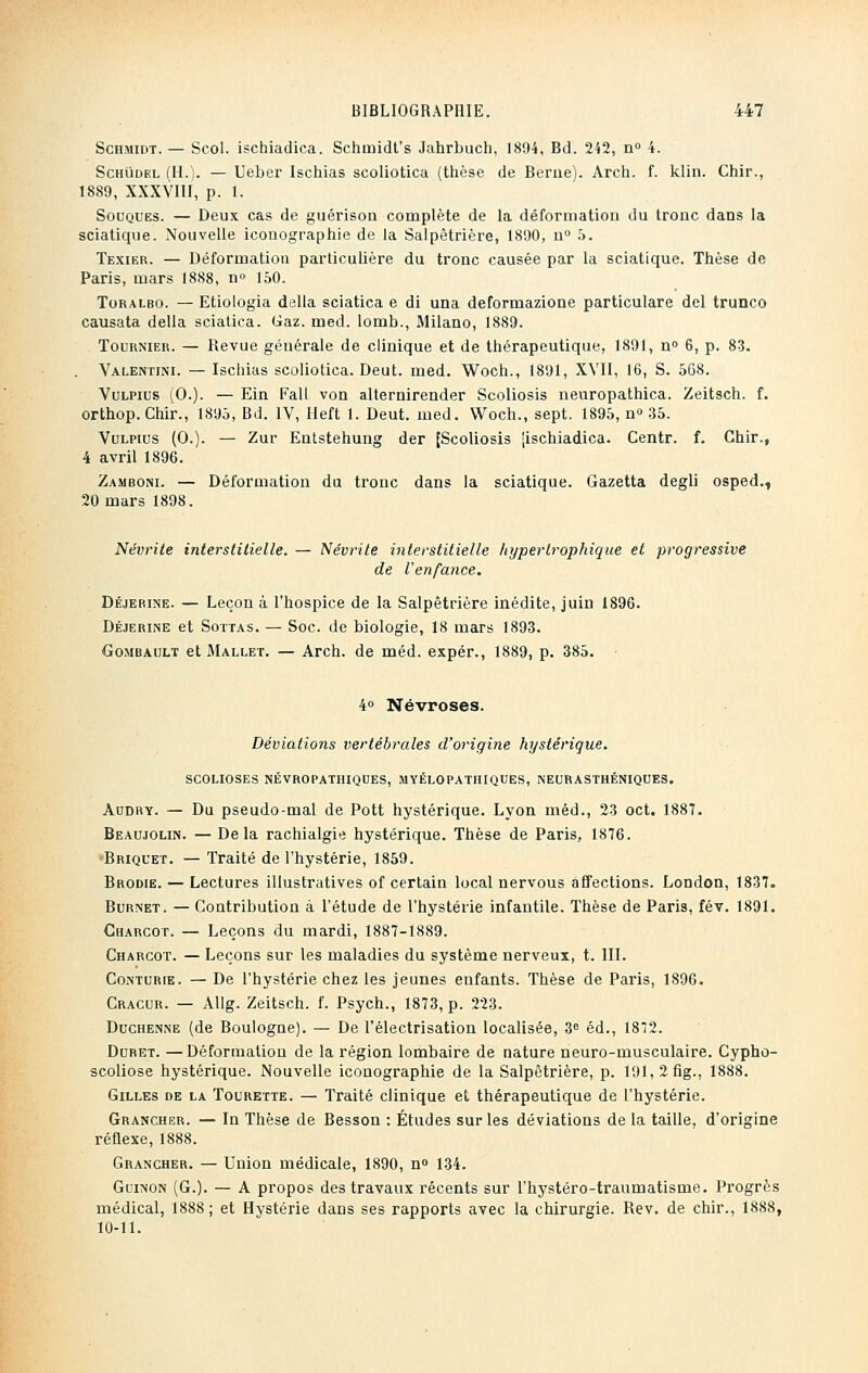 Schmidt. — Scol. ischiadica. Schmidt's Jahrbuch, 1894, Bd. 242, n° 4. Schudel (H.). — Ueber Ischias scoliotica (thèse de Berne). Arch. f. klin. Chir., 1889, XXXVIII, p. 1. Souques. — Deux cas de guérison complète de la déformation du tronc dans la sciatique. Nouvelle iconographie de la Salpêtrière, 1890, n° 3. Texier. — Déformation particulière du tronc causée par la sciatique. Thèse de Paris, mars 1888, n» 150. Toralbo. — Etiologia délia sciatica e di una deformazione particulare del trunco causata délia sciatica. Gaz. med. lomb., Milano, 1889. . Tournier. — Revue générale de clinique et de thérapeutique, 1891, n° 6, p. 83. . Valentini. — Ischias scoliotica. Deut. med. Woch., 1891, XVII, 16, S. 568. Vulpius (0.). — Ein Fall von alternirender Scoliosis neuropathica. Zeitsch. f. orthop. Chir., 1895, Bd. IV, Heft 1. Deut. med. Woch., sept. 1895, n» 35. Vulpius (0.). — Zur Entstehung der [Scoliosis jischiadica. Centr. f. Chir., 4 avril 1896. Zamboni. — Déformation du tronc dans la sciatique. Gazetta degli osped., 20 mars 1898. Névrite interstitielle. — Névrite interstitielle liypertrophique et progressive de l'enfance. Déjeriine. — Leçon à l'hospice de la Salpêtrière inédite, juin 1896. Déjerine et Sottas. — Soc. de biologie, 18 mars 1893. Gombault et Mallet. — Arch. de méd. expér., 1889, p. 385. • 4° Névroses. Déviations vertébrales d'origine hystérique. scolioses névropathiques, myélopathiques, neurasthéniques. Audry. — Du pseudo-mal de Pott hystérique. Lyon méd., 23 oct. 1887. Beaujolin. — Delà rachialgie hystérique. Thèse de Paris, 1876. ■Briquet. — Traité de l'hystérie, 1859. Brodie. — Lectures illustratives of certain local nervous affections. London, 1837= Burnet. — Contribution à l'étude de l'hystérie infantile. Thèse de Paris, fév. 1891. Charcot. — Leçons du mardi, 1887-1889. Charcot. — Leçons sur les maladies du système nerveux, t. III. Conturie. — De l'hystérie chez les jeunes enfants. Thèse de Paris, 1896. Cracur. — Allg. Zeitsch. f. Psych., 1873, p. 223. Duchenne (de Boulogne). — De l'électrisation localisée, 3e éd., 1872. Duret. —Déformation de la région lombaire de nature neuro-musculaire. Cypho- scoliose hystérique. Nouvelle iconographie de la Salpêtrière, p. 191,2fig., 1888. Gilles de la Tourette. — Traité clinique et thérapeutique de l'hystérie. Grancher. — In Thèse de Besson : Études sur les déviations de la taille, d'origine réflexe, 1888. Grancher. — Union médicale, 1890, n° 134. Guinon (G.). — A propos des travaux récents sur l'hystéro-traumatisme. Progrès médical, 1888; et Hystérie dans ses rapports avec la chirurgie. Rev. de chir., 1888, 10-11.