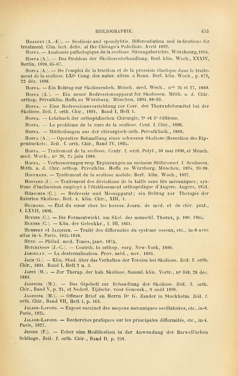 Hoadfey (A.-E.). — Scoliosis and spondylitis. Differentiation and indications for treatment. Clin. lect. deliv. at the Chicago's Policlinic. Avril 1892. Hoffa. — Anatornie pathologique de la scoliose. Sitzungsberichte. Wûrzbourg,1894. Hoffa (A.). — Das Problem der Skoliosenbehandlung. Berl. klin. Woch., XXXIV, Berlin, 1898, 65-67. Hoffa (A.). — De l'emploi de la traction et de la pression élastique dans le traite- ment de la scoliose. LXle Cong. des natur. allem. à Bonn. Berl. klin. Woch., p. 872, 22 déc. 1888. Hoffa. — Ein Beitrag zur Skoliosenbeh. Munch. med. Woch., n03 26 et 27, 1889. Hoffa (A.). — Ein neuer Redressionsapparat fiir Skoliosen. Mitth. a. d. Chir. orthop. Privatklin. Hoffa zu Wiirzburg. Mûnchen, 1894, 88-93. Hoffa. — Eine Redressionsvorrichtung zur Gorr. der Thoraxdeformitat bei der Skoliose. Zeit. f. orth. Chir., 1891, Band I, Heft 1. Hoffa. —Lehrbuch der orthopâdischen Chirurgie, 2e et 3e éditions. Hoffa. — Le problème de la cure de la scoliose. Cent. f. Chir., 1896. Hoffa. — Mittheilungen aus der chirurgisch-orth. Privatklinik., 1889. Hoffa (A.). — Operative Behandlung einer schweren Skoliose (Resection des Rip- penbuckels). Zeit. f. orth. Chir., Band IV, 1895. Hoffa. — Traitement de la scoliose. Centr. f. atrzt. Polyt., 30 mai 1890, et Munch. med. Woch., n° 26, 25 juin 1888. Hoffa. — Verbesserungen resp. Ergiinzungen an meinem Sti'itzcorset f. Scoliosen. Mitth. a. d. Chir. orthop. Privatklin. Hoffa zu Wiirzburg. Mûnchen, 1894, 93-98. Hoffmann. — Traitement de la scoliose mobile. Berl. klin. Woch., 1897. Hossard (J.). — Traitement des déviations de la taille sans lits mécaniques; sys- tème d'inclinaison employé à l'établissement orthopédique d'Angers. Angers, 1853. Hùbscher (C). — Redressir und Messapparat; ein Beitrag zur Thérapie der fixierten Skoliose. Beit. z. klin. Chir., XIII, 1. Huchard. — État du cœur chez les bossus. Journ. de méd. et de chir. prat., t. LXV1I, 1896. Hueter (C). —Die Formentwickl. am Skel. des menschl. Thorax, p. 100, 1865. Hueter (C). — Klin. der Gelenkkr., t. III, 1861. Humbert et Jacquier. —Traité des difformités du système osseux, etc., iu-8 avec atlas in-4. Paris, 1835-1838. Hunt. — Philad. med. Times, janv. 1875. Hutchinson (J.-C). — Coutrib. to orthop. surg. New-York, 18S0. Jaboulay. — La desternalisation. Prov. méd., nov. 1893. Jach (G.). — Klin. Stud. ùber das Verhalten der Torsion bei Skoliose. Zeit. f. orth. Chir., 1891. Band I, Heft 2 u. 3. Jaffé (M.). — Zur Therap. der hab. Skoliose. Samml. klin. Vortr., n° 348. 28 déc. 1889. Jagerink (M.). — Das Gipsbett zur Behandlung der Skoliose. Zeit. f. orth. Chir., Band V, p. 24, et Nederl. Tijdschr. voor Geneesk., 9 août 1898. Jagerink (M.). — Offener Brief an Herrn D1' G. Zander in Stockholm. Zeit. f. orth. Chir., Band VII, Heft 1, p. 163. Jalade-Lafond. — Exposé succinct des moyens mécaniques oscillatoires, etc.,in-8. Paris, 1825. Jalade-Lafond. — Recherches pratiques sur les principales difformités, etc., in-4. Paris, 1827. Jessen (F.). — Ueber eine Modification in der Anwendung der BarweH'scben Schlinge. Zeit. f. orth. Chir., Band II, p. 238.