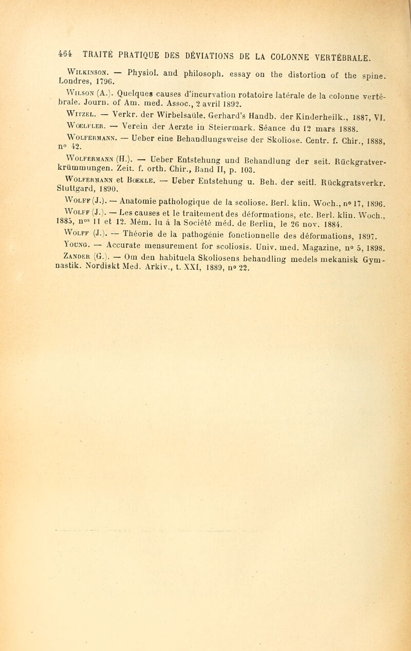 Wilkinson. — Physiol. and philosoph. essay on the distortion of the spine. Londres, 1796. * Wilson (A.). Quelques causes d'incurvation rotatoire latérale de la colonne verté- brale. Journ. of Am. med. Assoc, 2 avril 1892. Witzel. — Verkr. der Wirbelsaule. Gerhard's Handb. der Kinderheilk., 1887, VI. Wqelfler. — Verein der Aerzte in Steiermark. Séance du 12 mars 1888. Wolfermann. — Ueber eine Behandlungsweise der Skoliose. Centr. f. Ghir 1888 n° 42. Wolfermann (H.). — Ueber Entstehung und Behandlung der seit. Riickgratver- kriimmungen. Zeit. f. orth. Chir., Band II, p. 103. Wolfermann et Roekle. — Ueber Entstehung u. Beh. der seitl. Riickgratsverkr Stuttgard, 1890. Wolff(J.). — Anatomie pathologique de la scoliose. Berl. klin. Woch., n« 17, 1896. Wolff (J.). — Les causes et le traitement des déformations, etc. Berl. klin. Woch., 1885, nos n et i2. Mém. lu à la Société méd. de Berlin, le 26 nov. 1884. Wolff (J.). — Théorie de la pathogénie fonctionnelle des déformations, 1897. Young. — Accurate mensurement for scoliosis. Univ. med. Magazine, n° 5, 189S. Zander (G.). — Om den habituela Skoliosens behandling medels mekanisk Gym- nastik. Nordiskt Med. Arkiv., t. XXI, 1889, n<> 22.