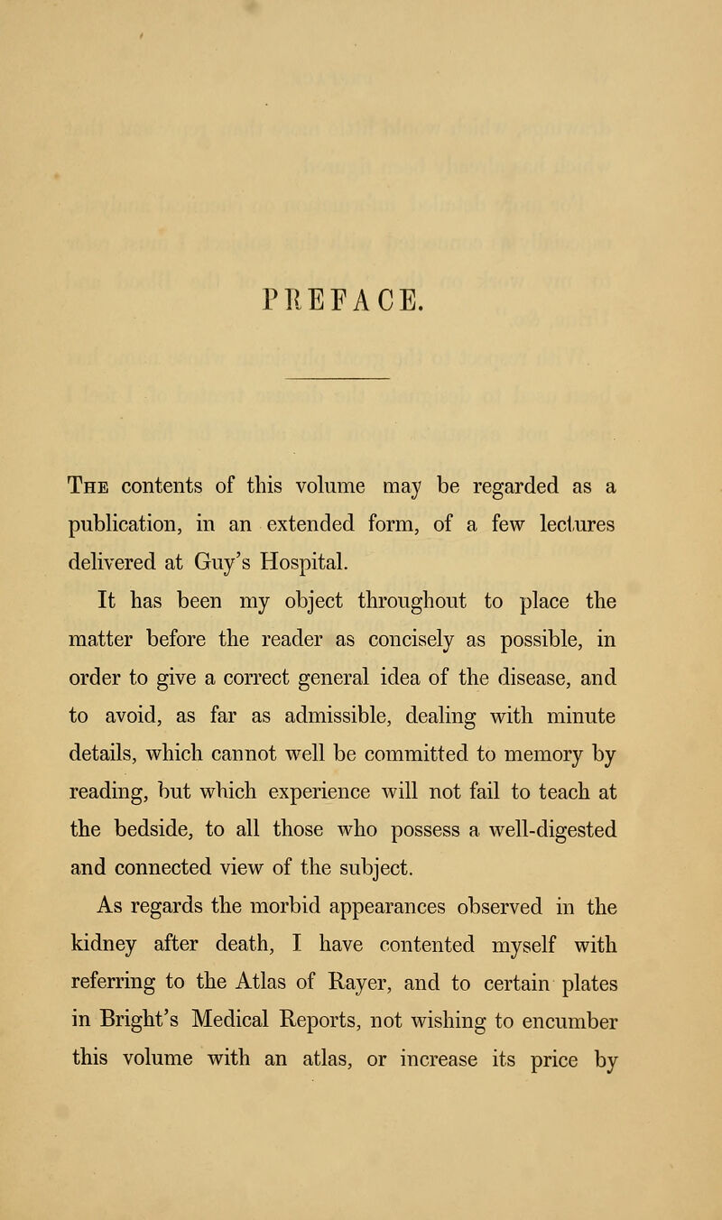 PREFACE. The contents of this volume may be regarded as a publication, in an extended form, of a few lectures delivered at Guy's Hospital. It has been my object throughout to place the matter before the reader as concisely as possible, in order to give a correct general idea of the disease, and to avoid, as far as admissible, dealing with minute details, which cannot well be committed to memory by reading, but which experience will not fail to teach at the bedside, to all those who possess a well-digested and connected view of the subject. As regards the morbid appearances observed in the kidney after death, I have contented myself with referring to the Atlas of Rayer, and to certain plates in Bright's Medical Reports, not wishing to encumber this volume with an atlas, or increase its price by