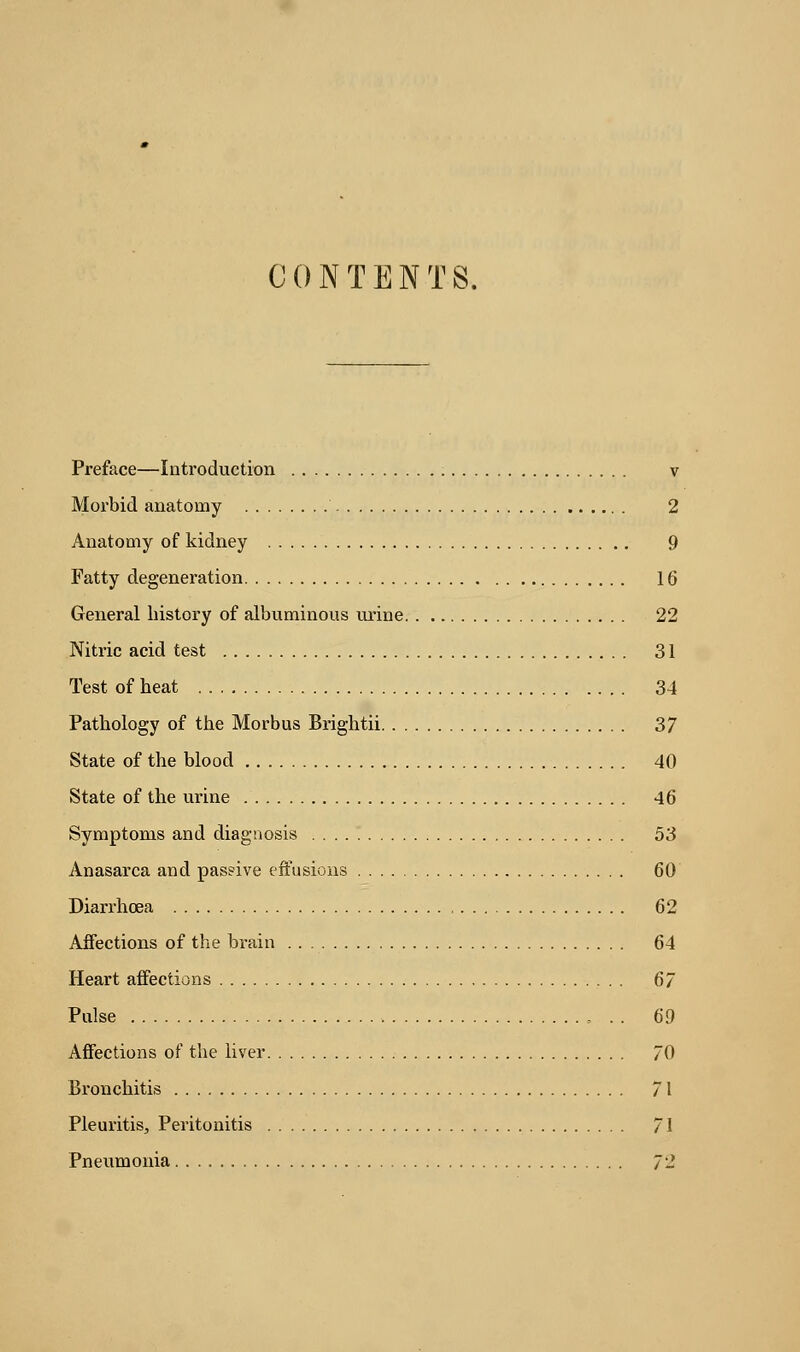 CONTENTS. Preface—Introduction v Morbid anatomy . . 2 Anatomy of kidney 9 Fatty degeneration 16 General history of albuminous urine 22 Nitric acid test 31 Test of heat 34 Pathology of the Morbus Brightii 37 State of the blood 40 State of the urine 46 Symptoms and diagnosis 53 Anasarca and passive effusions 60 Diarrhoea 62 Affections of the brain 64 Heart affections 6/ Pulse . . 60 Affections of the liver 70 Bronchitis 71 Pleuritis, Peritonitis 71 Pneumonia 7'-