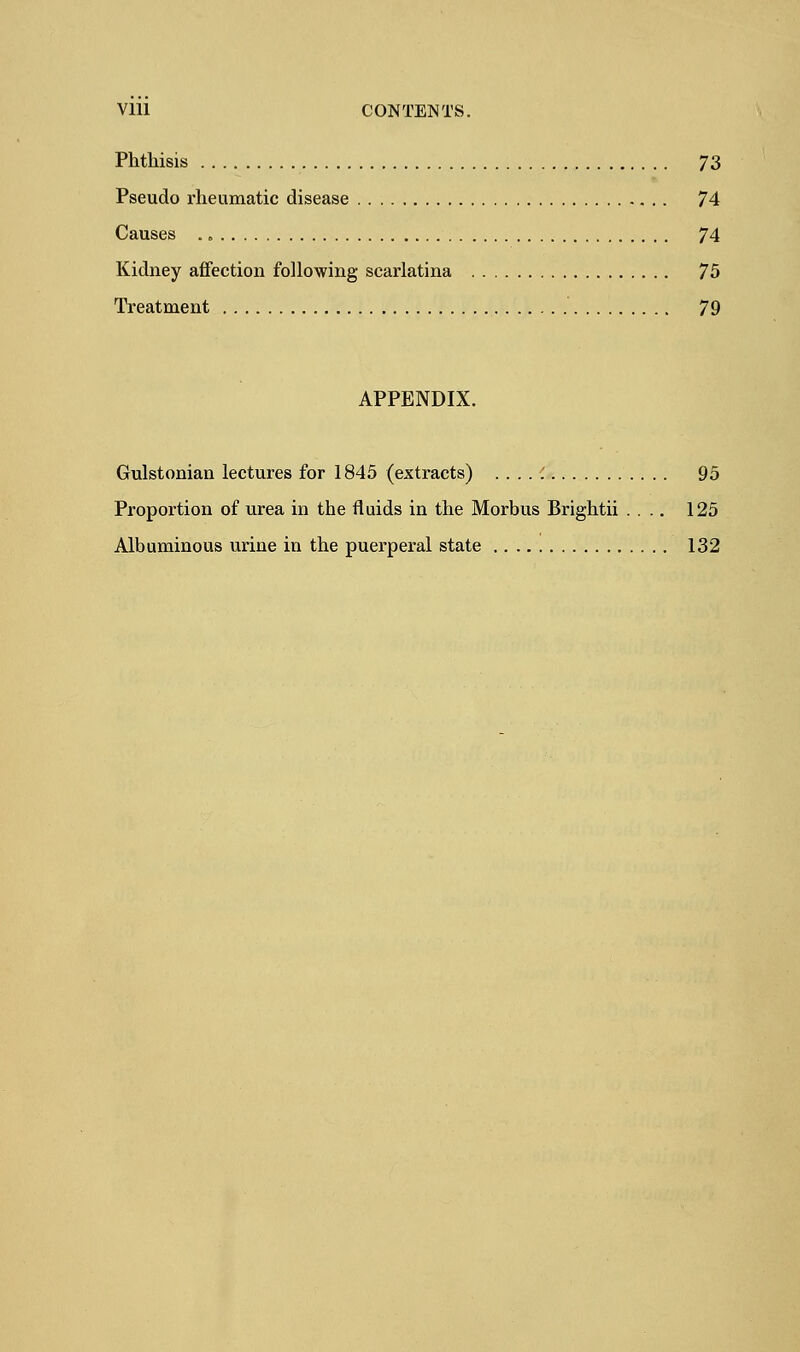 Vlll CONTENTS. Phthisis 73 Pseudo rheumatic disease 74 Causes . „ 74 Kidney affection following scarlatina 75 Treatment 79 APPENDIX. Gulstonian lectures for 1845 (extracts) . . . . ; 95 Proportion of urea in the fluids in the Morbus Brightii .... 125 Albuminous urine in the puerperal state 132