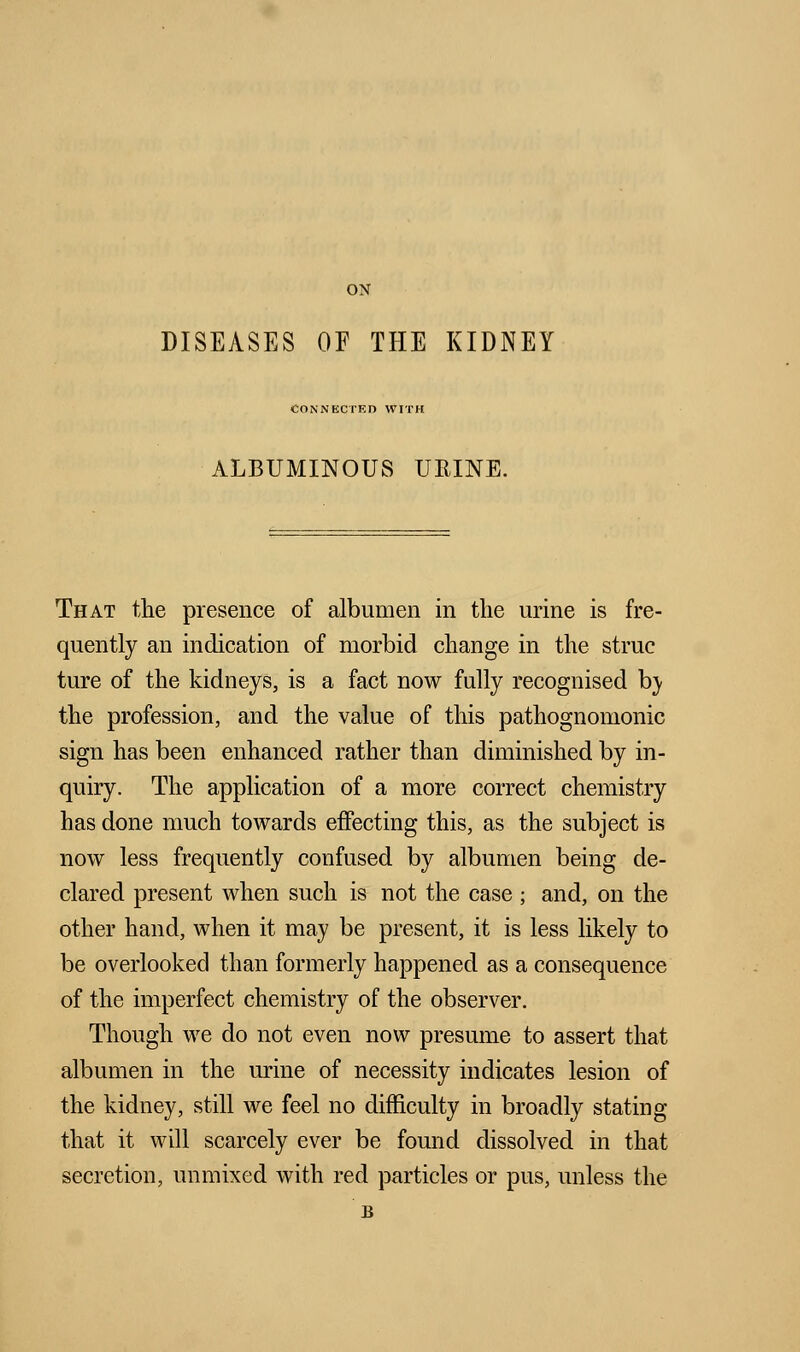 ON DISEASES OF THE KIDNEY CONNECTED WITH ALBUMINOUS URINE. That the presence of albumen in the urine is fre- quently an indication of morbid change in the struc ture of the kidneys, is a fact now fully recognised b\ the profession, and the value of this pathognomonic sign has been enhanced rather than diminished by in- quiry. The application of a more correct chemistry has done much towards effecting this, as the subject is now less frequently confused by albumen being de- clared present when such is not the case ; and, on the other hand, when it may be present, it is less likely to be overlooked than formerly happened as a consequence of the imperfect chemistry of the observer. Though we do not even now presume to assert that albumen in the urine of necessity indicates lesion of the kidney, still we feel no difficulty in broadly stating that it will scarcely ever be found dissolved in that secretion, unmixed with red particles or pus, unless the