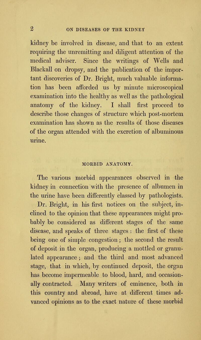 kidney be involved in disease, and that to an extent requiring the unremitting and diligent attention of the medical adviser. Since the writings of Wells and Blackall on dropsy, and the publication of the impor- tant discoveries of Dr. Bright, much valuable informa- tion has been afforded us by minute microscopical examination into the healthy as well as the pathological anatomy of the kidney. I shall first proceed to describe those changes of structure which post-mortem examination has shown as the results of those diseases of the organ attended with the excretion of albuminous urine. MOEBID ANATOMY. The various morbid appearances observed in the kidney in connection with the presence of albumen in the urine have been differently classed by pathologists. Dr. Bright, in his first notices on the subject, in- clined to the opinion that these appearances might pro- bably be considered as different stages of the same disease, and speaks of three stages : the first of these being one of simple congestion; the second the result of deposit in the organ, producing a mottled or granu- lated appearance; and the third and most advanced stage, that in which, by continued deposit, the organ has become impermeable to blood, hard, and occasion- ally contracted. Many writers of eminence, both in this country and abroad, have at different times ad- vanced opinions as to the exact nature of these morbid