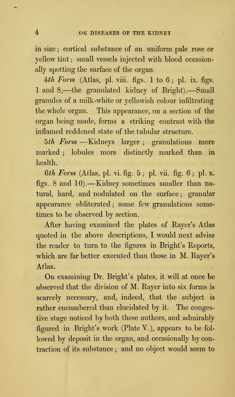 in size; cortical substance of an uniform pale rose or yellow tint; small vessels injected with blood occasion- ally spotting tlie surface of the organ. 4lh Form (Atlas, pi. viii. figs. 1 to 6 ; pi. ix. figs. 1 and 8,—the granulated kidney of Bright).—Small granules of a milk-white or yellowish colour infiltrating the whole organ. This appearance, on a section of the organ being made, forms a striking contrast with the inflamed reddened state of the tubular structure. 5ih Form —Kidneys larger ; granulations more marked ; lobules more distinctly marked than in health. 6th Form (AMas, pi. vi. fig. 5 ; pi. vii. fig. 6; pi. x. figs. 8 and 10).—Kidney sometimes smaller than na- tural, hard, and nodulated on the surface; granular appearance obliterated; some few granulations some- times to be observed by section. After having examined the plates of Rayer's Atlas quoted in the above descriptions, I would next advise the reader to turn to the figures in Bright's Reports, which are far better executed than those in M. Rayer's Atlas. On examining Dr. Bright's plates, it will at once be observed that the division of M. Rayer into six forms is scarcely necessary, and, indeed, that the subject is rather encumbered than elucidated by it. The conges- tive stage noticed by both these authors, and admirably figured in Bright's work (Plate V.), appears to be fol- lowed by deposit in the organ, and occasionally by con- traction of its substance; and no object would seem to