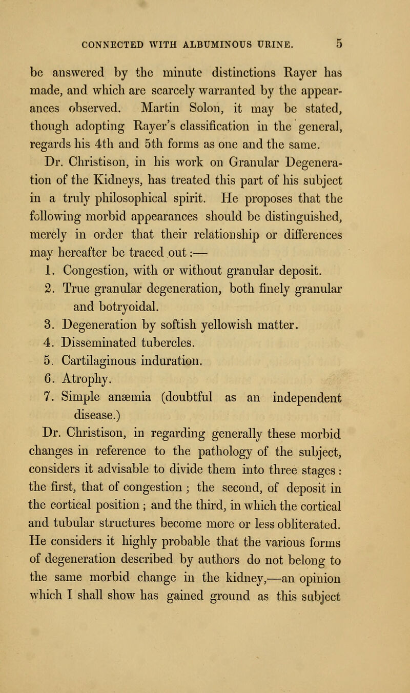 be answered by the minute distinctions Rayer has made, and which are scarcely warranted by the appear- ances observed. Martin Solon, it may be stated, though adopting Rayer's classification in the general, regards his 4th and 5th forms as one and the same. Dr. Christison, in his work on Granular Degenera- tion of the Kidneys, has treated this part of his subject in a truly philosophical spirit. He proposes that the following morbid appearances should be distinguished, merely in order that their relationship or differences may hereafter be traced out:— 1. Congestion, with or without granular deposit. 2. True granular degeneration, both finely granular and botryoidal. 3. Degeneration by softish yellowish matter. 4. Disseminated tubercles. 5. Cartilaginous induration. 6. Atrophy. 7. Simple anasmia (doubtful as an independent disease.) Dr. Christison, in regarding generally these morbid changes in reference to the pathology of the subject, considers it advisable to divide them into three stages: the first, that of congestion ; the second, of deposit in the cortical position ; and the third, in which the cortical and tubular structures become more or less obliterated. He considers it highly probable that the various forms of degeneration described by authors do not belong to the same morbid change in the kidney,—an opinion which I shall show has gained ground as this subject