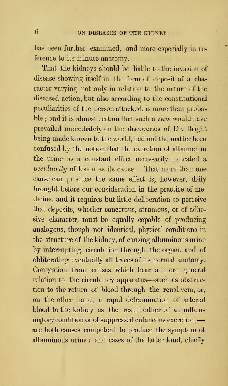 has been further examined, and more especially in re- ference to its minute anatomy. That the kidneys should be liable to the invasion of disease showing itself in the form of deposit of a cha- racter varying not only in relation to the nature of the diseased action, but also according to the constitutional peculiarities of the person attacked, is more than proba- ble ; and it is almost certain that such a view would have prevailed immediately on the discoveries of Dr. Bright being made known to the world, had not the matter been confused by the notion that the excretion of albumen in the urine as a constant effect necessarily indicated a peculiarity of lesion as its cause. That more than one cause can produce the same effect is, however, daily brought before our consideration in the practice of me- dicine, and it requires but little deliberation to perceive that deposits, whether cancerous, strumous, or of adhe- sive character, must be equally capable of producing analogous, though not identical, physical conditions in the structure of the kidney, of causing albuminous urine by interrupting circulation through the organ, and of obliterating eventually all traces of its normal anatomy. Congestion from causes which bear a more general relation to the circulatory apparatus—such as obstruc- tion to the return of blood through the renal vein, or, on the other hand, a rapid determination of arterial blood to the kidney as the result either of an inflam- matory condition or of suppressed cutaneous excretion,— are both causes competent to produce the symptom of albuminous urine ; and cases of the latter kiud, chiefly