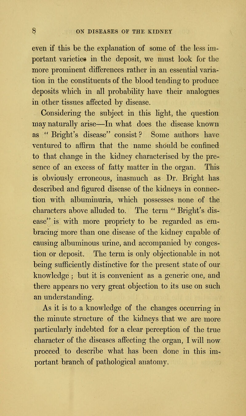 even if this be the explanation of some of the less im- portant varieties in the deposit, we must look for the more prominent differences rather in an essential varia- tion in the constituents of the blood tending to produce deposits which in all probability have their analogues in other tissues affected by disease. Considering the subject in this light, the question may naturally arise—In what does the disease known as  Bright's disease consist ? Some authors have ventured to affirm that the name should be confined to that change in the kidney characterised by the pre- sence of an excess of fatty matter in the organ. This is obviously erroneous, inasmuch as Dr. Bright has described and figured disease of the kidneys in connec- tion with albuminuria, which possesses none of the characters above alluded to. The term  Bright's dis- ease is with more propriety to be regarded as em- bracing more than one disease of the kidney capable of causing albuminous urine, and accompanied by conges- tion or deposit. The term is only objectionable in not being sufficiently distinctive for the present state of our knowledge ; but it is convenient as a generic one, and there appears no very great objection to its use on such an understanding. As it is to a knowledge of the changes occurring in the minute structure of the kidneys that we are more particularly indebted for a clear perception of the true character of the diseases affecting the organ, I will now proceed to describe what has been done in this im* portant branch of pathological anatomy.