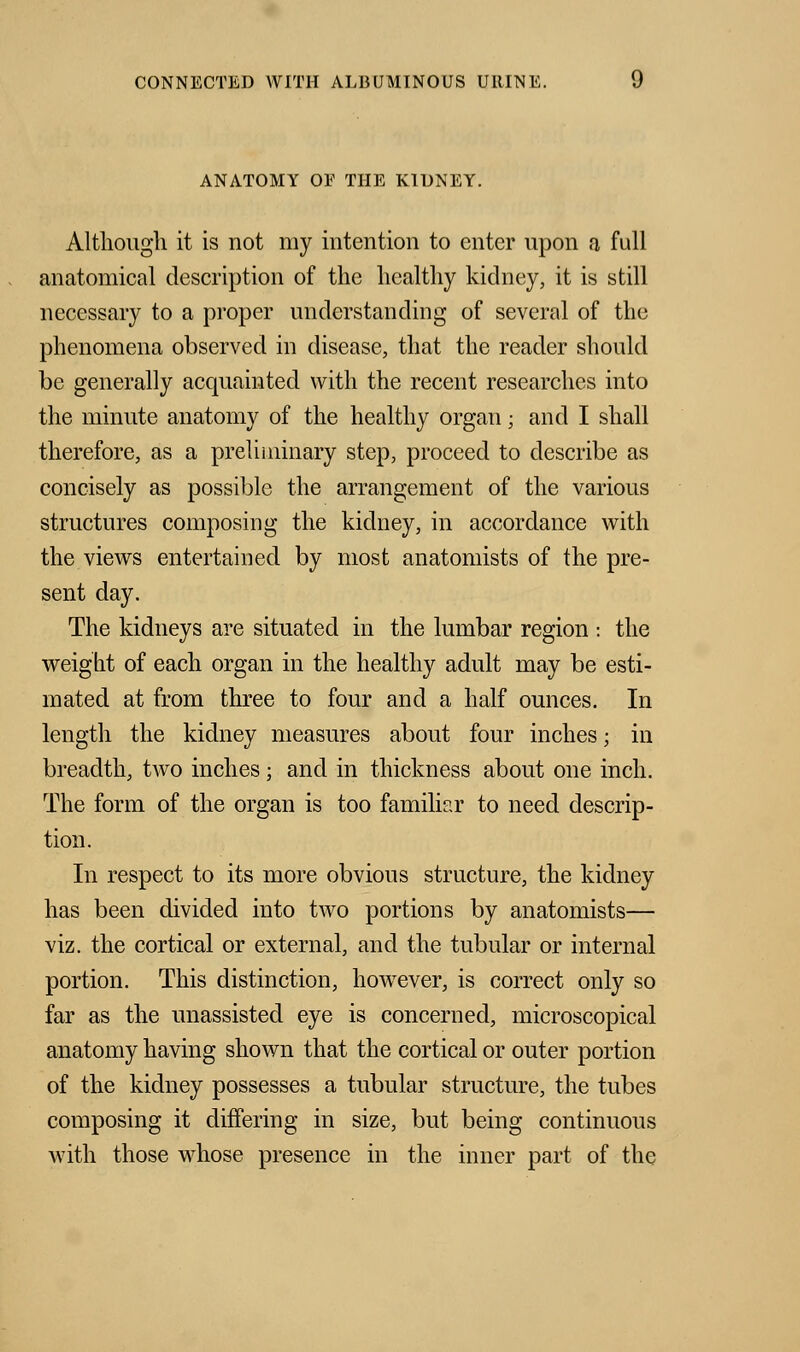 ANATOMY OE THE KIDNEY. Although it is not my intention to enter upon a full anatomical description of the healthy kidney, it is still necessary to a proper understanding of several of the phenomena observed in disease, that the reader should be generally acquainted with the recent researches into the minute anatomy of the healthy organ; and I shall therefore, as a preliminary step, proceed to describe as concisely as possible the arrangement of the various structures composing the kidney, in accordance with the views entertained by most anatomists of the pre- sent day. The kidneys are situated in the lumbar region : the weight of each organ in the healthy adult may be esti- mated at from three to four and a half ounces. In length the kidney measures about four inches; in breadth, two inches; and in thickness about one inch. The form of the organ is too familiar to need descrip- tion. In respect to its more obvious structure, the kidney has been divided into two portions by anatomists— viz. the cortical or external, and the tubular or internal portion. This distinction, howTever, is correct only so far as the unassisted eye is concerned, microscopical anatomy having shown that the cortical or outer portion of the kidney possesses a tubular structure, the tubes composing it differing in size, but being continuous with those whose presence in the inner part of the