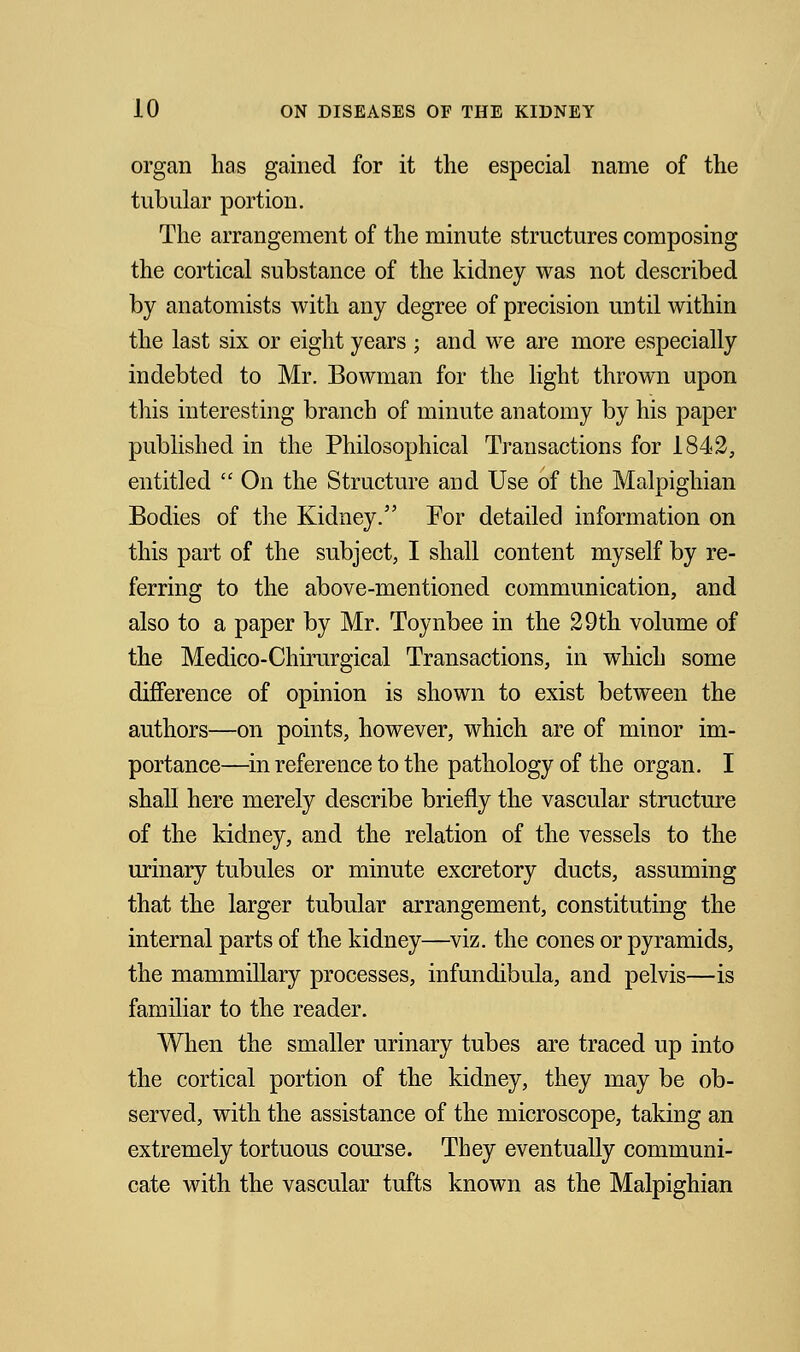 organ has gained for it the especial name of the tubular portion. The arrangement of the minute structures composing the cortical substance of the kidney was not described by anatomists with any degree of precision until within the last six or eight years ; and we are more especially indebted to Mr. Bowman for the light thrown upon this interesting branch of minute anatomy by his paper published in the Philosophical Transactions for 1842, entitled  On the Structure and Use of the Malpighian Bodies of the Kidney. For detailed information on this part of the subject, I shall content myself by re- ferring to the above-mentioned communication, and also to a paper by Mr. Toynbee in the 29th volume of the Medico-Chirurgical Transactions, in which some difference of opinion is shown to exist between the authors—on points, however, which are of minor im- portance—in reference to the pathology of the organ. I shall here merely describe briefly the vascular structure of the kidney, and the relation of the vessels to the urinary tubules or minute excretory ducts, assuming that the larger tubular arrangement, constituting the internal parts of the kidney—viz. the cones or pyramids, the mammillary processes, infundibula, and pelvis—is familiar to the reader. When the smaller urinary tubes are traced up into the cortical portion of the kidney, they may be ob- served, with the assistance of the microscope, taking an extremely tortuous course. They eventually communi- cate with the vascular tufts known as the Malpighian