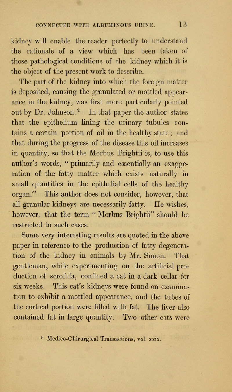 kidney will enable the reader perfectly to understand the rationale of a view which has been taken of those pathological conditions of the kidney which it is the object of the present work to describe. The part of the kidney into which the foreign matter is deposited, causing the granulated or mottled appear- ance in the kidney, was first more particularly pointed out by Dr. Johnson.* In that paper the author states that the epithelium lining the urinary tubules con- tains a certain portion of oil in the healthy state; and that during the progress of the disease this oil increases in quantity, so that the Morbus Brightii is, to use this author's words,  primarily and essentially an exagge- ration of the fatty matter which exists naturally in small quantities in the epithelial cells of the healthy organ. This author does not consider, however, that all granular kidneys are necessarily fatty. He wishes, however, that the term  Morbus Brightii should be restricted to such cases. Some very interesting results are quoted in the above paper in reference to the production of fatty degenera- tion of the kidney in animals by Mr. Simon. That gentlemaiij while experimenting on the artificial pro- duction of scrofula, confined a cat in a dark cellar for six weeks. This cat's kidneys were found on examina- tion to exhibit a mottled appearance, and the tubes of the cortical portion were filled with fat. The liver also contained fat in large quantity. Two other cats were