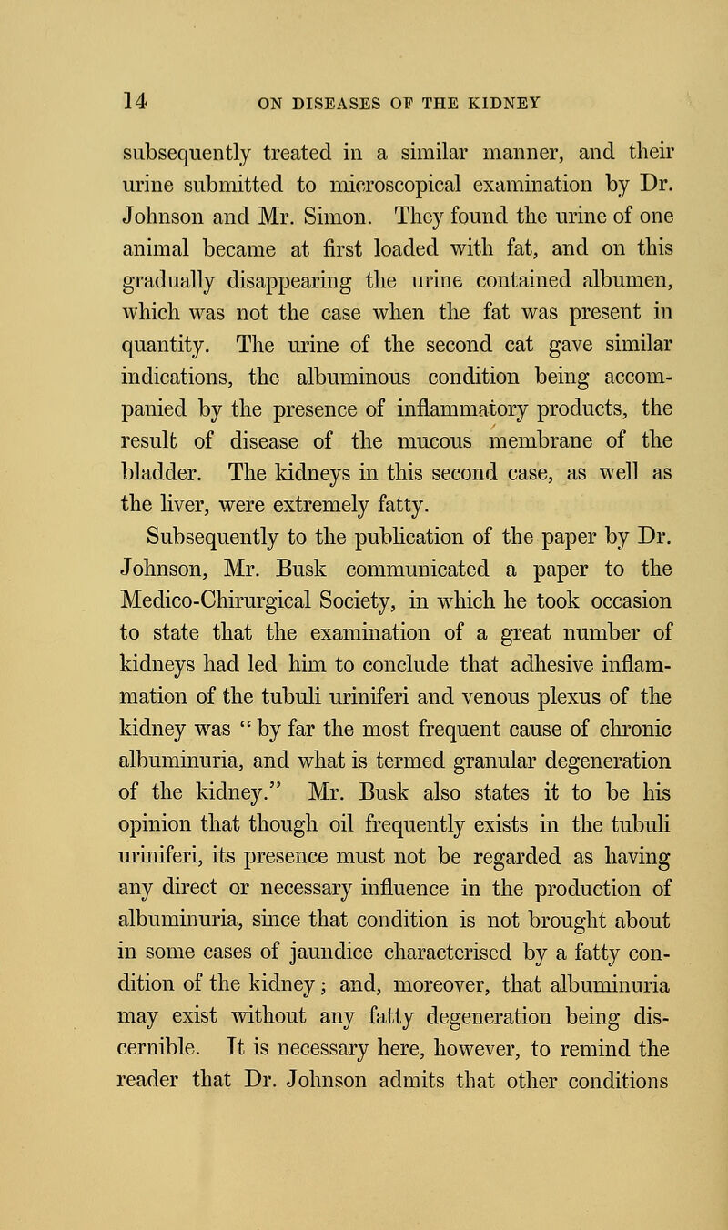 subsequently treated in a similar manner, and their urine submitted to microscopical examination by Dr. Johnson and Mr. Simon. They found the urine of one animal became at first loaded with fat, and on this gradually disappearing the urine contained albumen, which was not the case when the fat was present in quantity. The urine of the second cat gave similar indications, the albuminous condition being accom- panied by the presence of inflammatory products, the result of disease of the mucous membrane of the bladder. The kidneys in this second case, as well as the liver, were extremely fatty. Subsequently to the publication of the paper by Dr. Johnson, Mr. Busk communicated a paper to the Medico-Chirurgical Society, in which he took occasion to state that the examination of a great number of kidneys had led him to conclude that adhesive inflam- mation of the tubuli uriniferi and venous plexus of the kidney was  by far the most frequent cause of chronic albuminuria, and what is termed granular degeneration of the kidney. Mr. Busk also states it to be his opinion that though oil frequently exists in the tubuli uriniferi, its presence must not be regarded as having any direct or necessary influence in the production of albuminuria, since that condition is not brought about in some cases of jaundice characterised by a fatty con- dition of the kidney; and, moreover, that albuminuria may exist without any fatty degeneration being dis- cernible. It is necessary here, however, to remind the reader that Dr. Johnson admits that other conditions