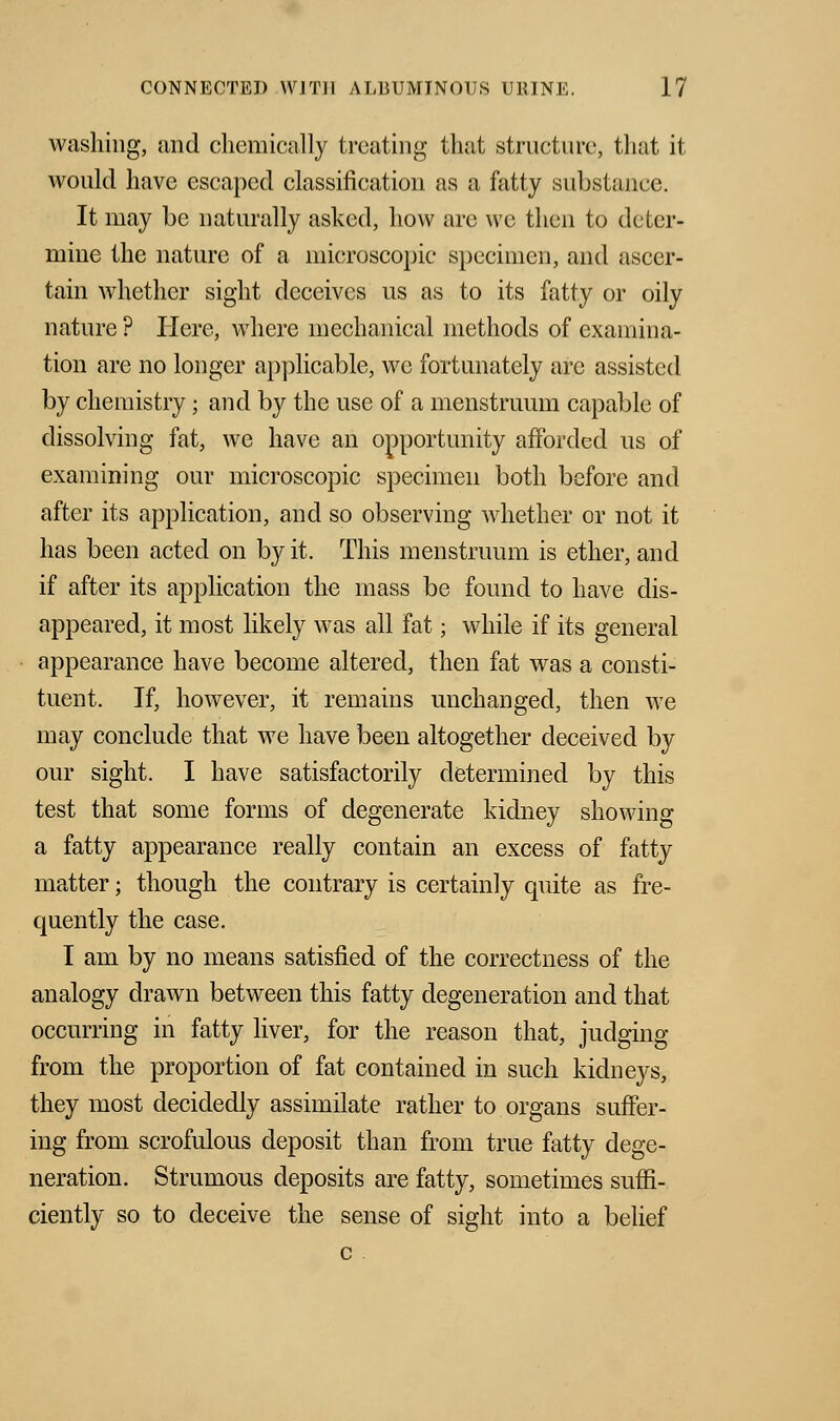 washing, and chemically treating that structure, that it would have escaped classification as a fatty substance. It may be naturally asked, how are we then to deter- mine the nature of a microscopic specimen, and ascer- tain whether sight deceives us as to its fatty or oily nature ? Here, where mechanical methods of examina- tion are no longer applicable, wc fortunately are assisted by chemistry; and by the use of a menstruum capable of dissolving fat, we have an opportunity afforded us of examining our microscopic specimen both before and after its application, and so observing whether or not it has been acted on by it. This menstruum is ether, and if after its application the mass be found to have dis- appeared, it most likely was all fat; while if its general appearance have become altered, then fat was a consti- tuent. If, however, it remains unchanged, then we may conclude that we have been altogether deceived by our sight. I have satisfactorily determined by this test that some forms of degenerate kidney showing a fatty appearance really contain an excess of fatty matter; though the contrary is certainly quite as fre- quently the case. I am by no means satisfied of the correctness of the analogy drawn between this fatty degeneration and that occurring in fatty liver, for the reason that, judging from the proportion of fat contained in such kidneys, they most decidedly assimilate rather to organs suffer- ing from scrofulous deposit than from true fatty dege- neration. Strumous deposits are fatty, sometimes suffi- ciently so to deceive the sense of sight into a belief c