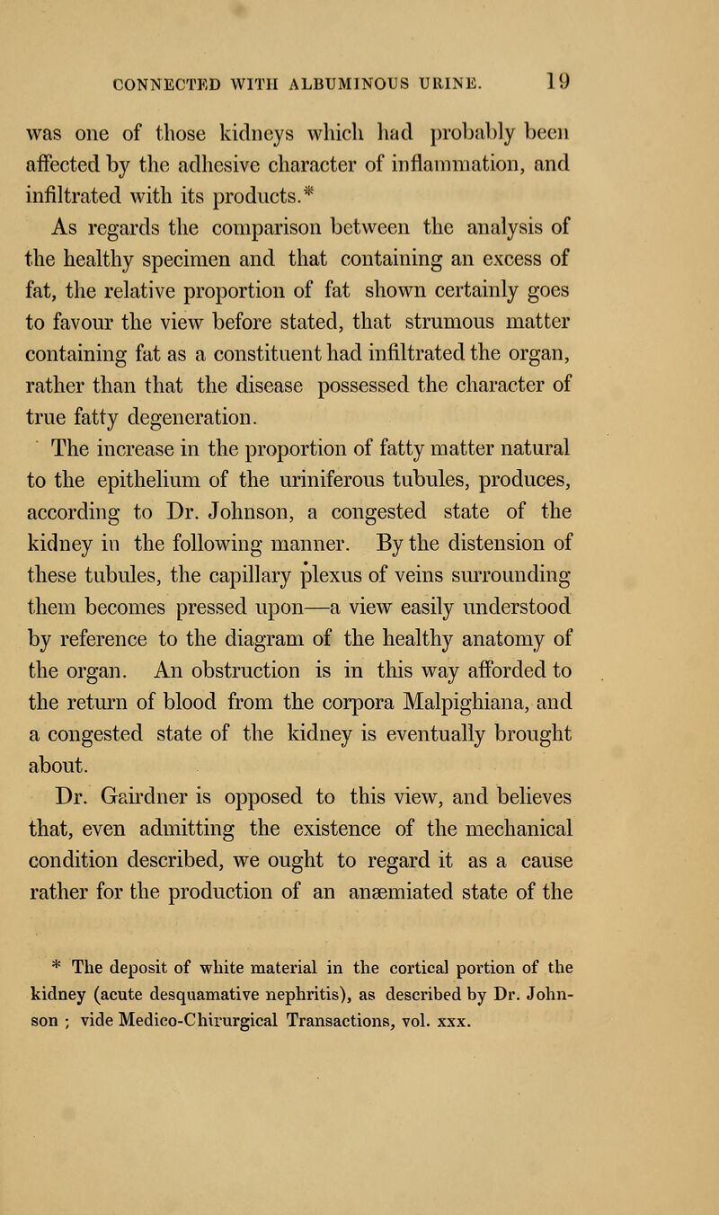 was one of those kidneys which had probably been affected by the adhesive character of inflammation, and infiltrated with its products.* As regards the comparison between the analysis of the healthy specimen and that containing an excess of fat, the relative proportion of fat shown certainly goes to favour the view before stated, that strumous matter containing fat as a constituent had infiltrated the organ, rather than that the disease possessed the character of true fatty degeneration. The increase in the proportion of fatty matter natural to the epithelium of the uriniferous tubules, produces, according to Dr. Johnson, a congested state of the kidney in the following manner. By the distension of these tubules, the capillary plexus of veins surrounding them becomes pressed upon—a view easily understood by reference to the diagram of the healthy anatomy of the organ. An obstruction is in this way afforded to the return of blood from the corpora Malpighiana, and a congested state of the kidney is eventually brought about. Dr. Gairdner is opposed to this view, and believes that, even admitting the existence of the mechanical condition described, we ought to regard it as a cause rather for the production of an ansemiated state of the * The deposit of white material in the cortical portion of the kidney (acute desquamative nephritis), as described by Dr. John- son ; vide Medico-Chirurgical Transactions, vol. xxx.