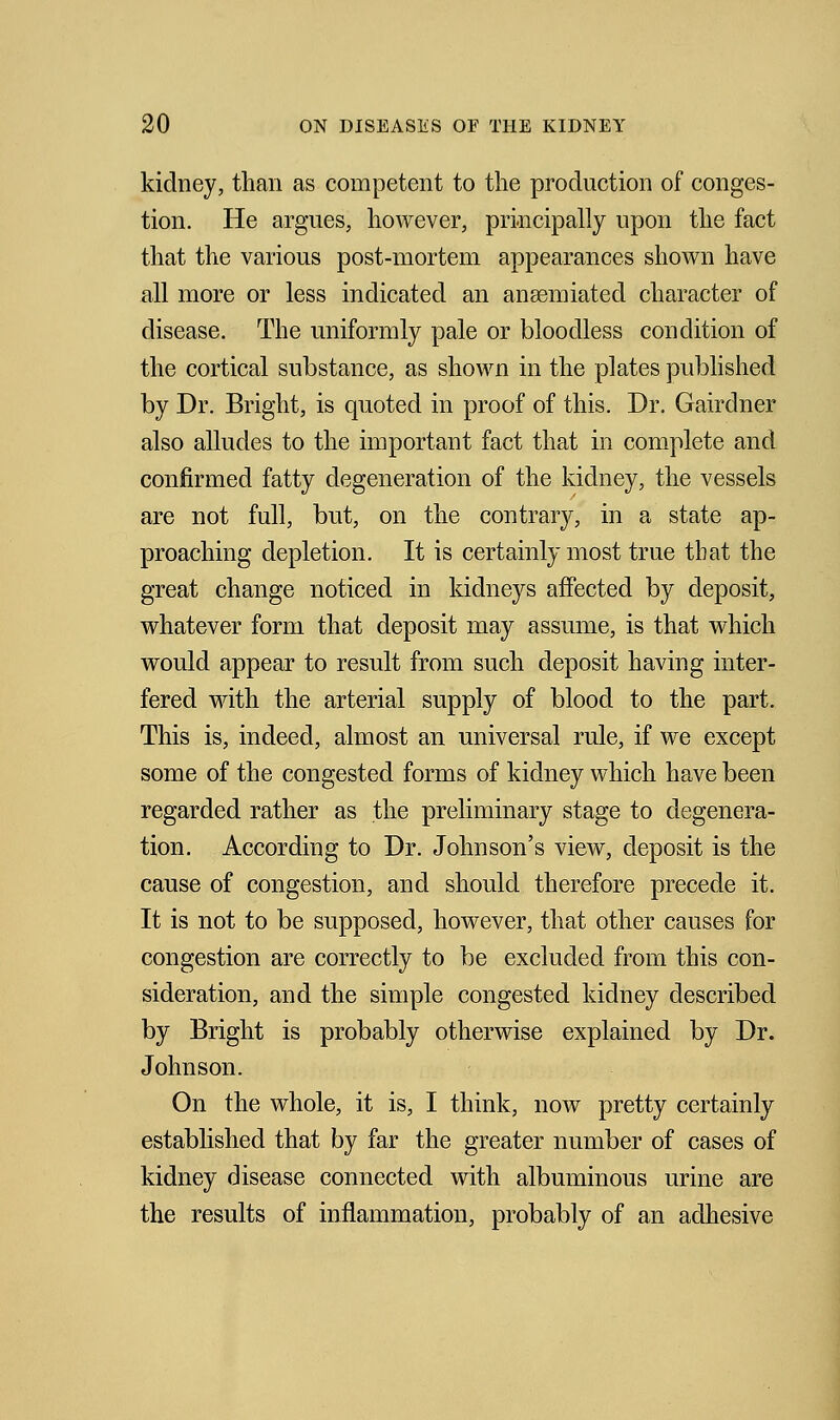 kidney, than as competent to the production of conges- tion. He argues, however, principally upon the fact that the various post-mortem appearances shown have all more or less indicated an ansemiated character of disease. The uniformly pale or bloodless condition of the cortical substance, as shown in the plates published by Dr. Bright, is quoted in proof of this. Dr. Gairdner also alludes to the important fact that in complete and confirmed fatty degeneration of the kidney, the vessels are not full, but, on the contrary, in a state ap- proaching depletion. It is certainly most true that the great change noticed in kidneys affected by deposit, whatever form that deposit may assume, is that which would appear to result from such deposit having inter- fered with the arterial supply of blood to the part. This is, indeed, almost an universal rule, if we except some of the congested forms of kidney which have been regarded rather as the preliminary stage to degenera- tion. According to Dr. Johnson's view, deposit is the cause of congestion, and should therefore precede it. It is not to be supposed, however, that other causes for congestion are correctly to be excluded from this con- sideration, and the simple congested kidney described by Bright is probably otherwise explained by Dr. Johnson. On the whole, it is, I think, now pretty certainly established that by far the greater number of cases of kidney disease connected with albuminous urine are the results of inflammation, probably of an adhesive