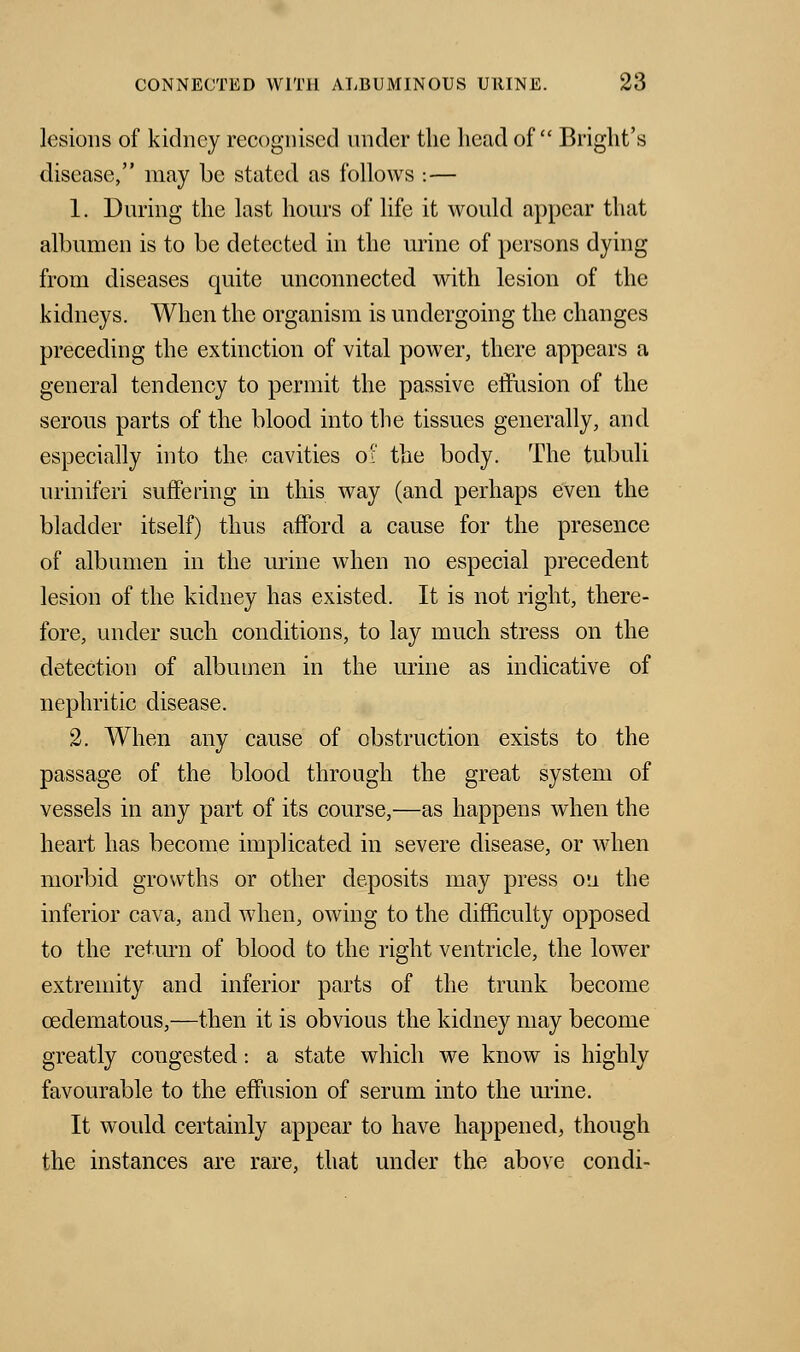 lesions of kidney recognised under the head of Blight's disease, may be stated as follows : — 1. During the last hours of life it would appear that albumen is to be detected in the urine of persons dying from diseases quite unconnected with lesion of the kidneys. When the organism is undergoing the changes preceding the extinction of vital power, there appears a general tendency to permit the passive effusion of the serous parts of the blood into the tissues generally, and especially into the cavities of the body. The tubuli uriniferi suffering in this way (and perhaps even the bladder itself) thus afford a cause for the presence of albumen in the urine when no especial precedent lesion of the kidney has existed. It is not right, there- fore, under such conditions, to lay much stress on the detection of albumen in the urine as indicative of nephritic disease. 2. When any cause of obstruction exists to the passage of the blood through the great system of vessels in any part of its course,—as happens when the heart has become implicated in severe disease, or when morbid growths or other deposits may press ou the inferior cava, and when, owing to the difficulty opposed to the return of blood to the right ventricle, the lower extremity and inferior parts of the trunk become cedematous,—then it is obvious the kidney may become greatly congested: a state which we know is highly favourable to the effusion of serum into the urine. It would certainly appear to have happened, though the instances are rare, that under the above condi-