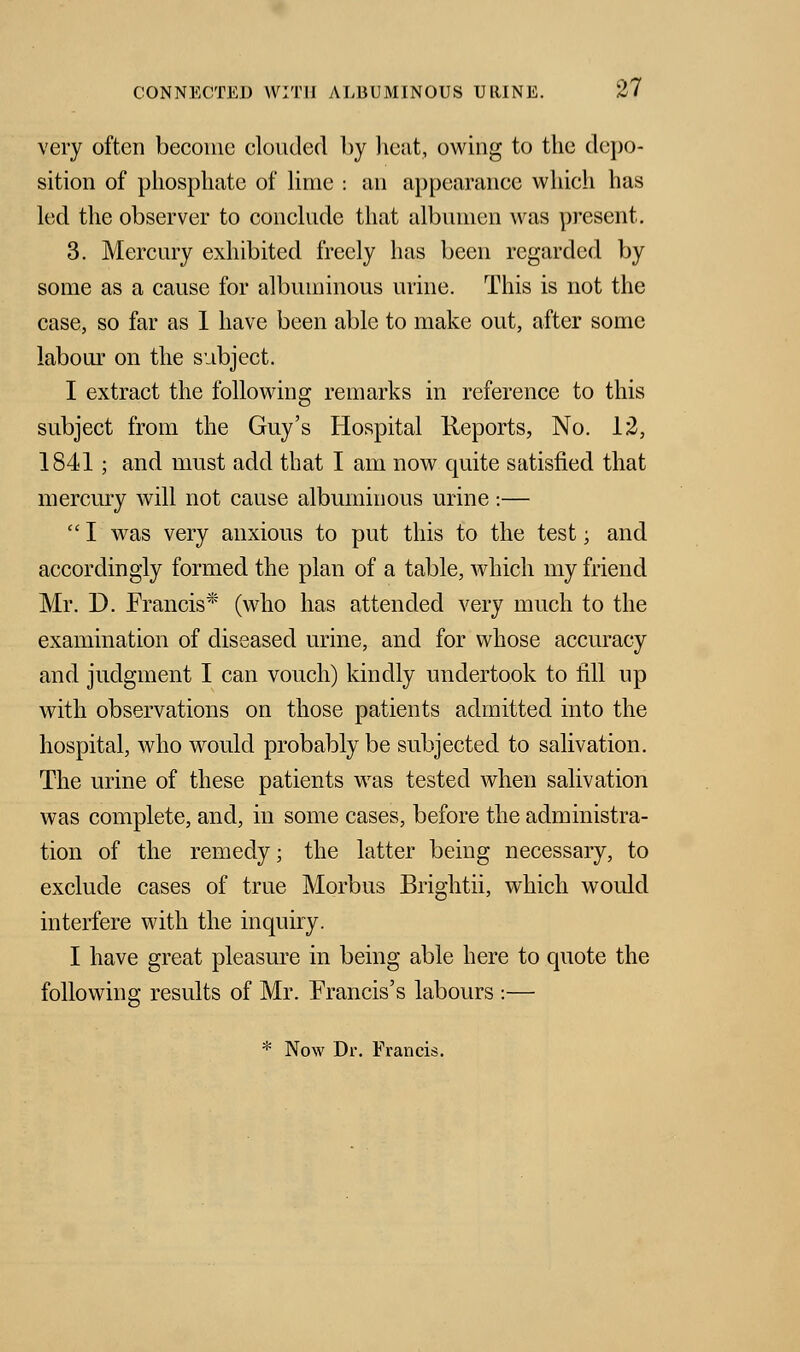 very often become clouded by heat, owing to the depo- sition of phosphate of lime : an appearance which has led the observer to conclude that albumen was present. 3. Mercury exhibited freely has been regarded by some as a cause for albuminous urine. This is not the case, so far as 1 have been able to make out, after some labour on the subject. I extract the following remarks in reference to this subject from the Guy's Hospital Reports, No. 12, 1841; and must add that I am now quite satisfied that mercury will not cause albuminous urine:—  I was very anxious to put this to the test; and accordingly formed the plan of a table, which my friend Mr. D. Francis* (who has attended very much to the examination of diseased urine, and for whose accuracy and judgment I can vouch) kindly undertook to fill up with observations on those patients admitted into the hospital, who would probably be subjected to salivation. The urine of these patients was tested when salivation was complete, and, in some cases, before the administra- tion of the remedy; the latter being necessary, to exclude cases of true Morbus Brightii, which would interfere with the inquiry. I have great pleasure in being able here to quote the following results of Mr. Francis's labours :— * Now Dr. Francis.