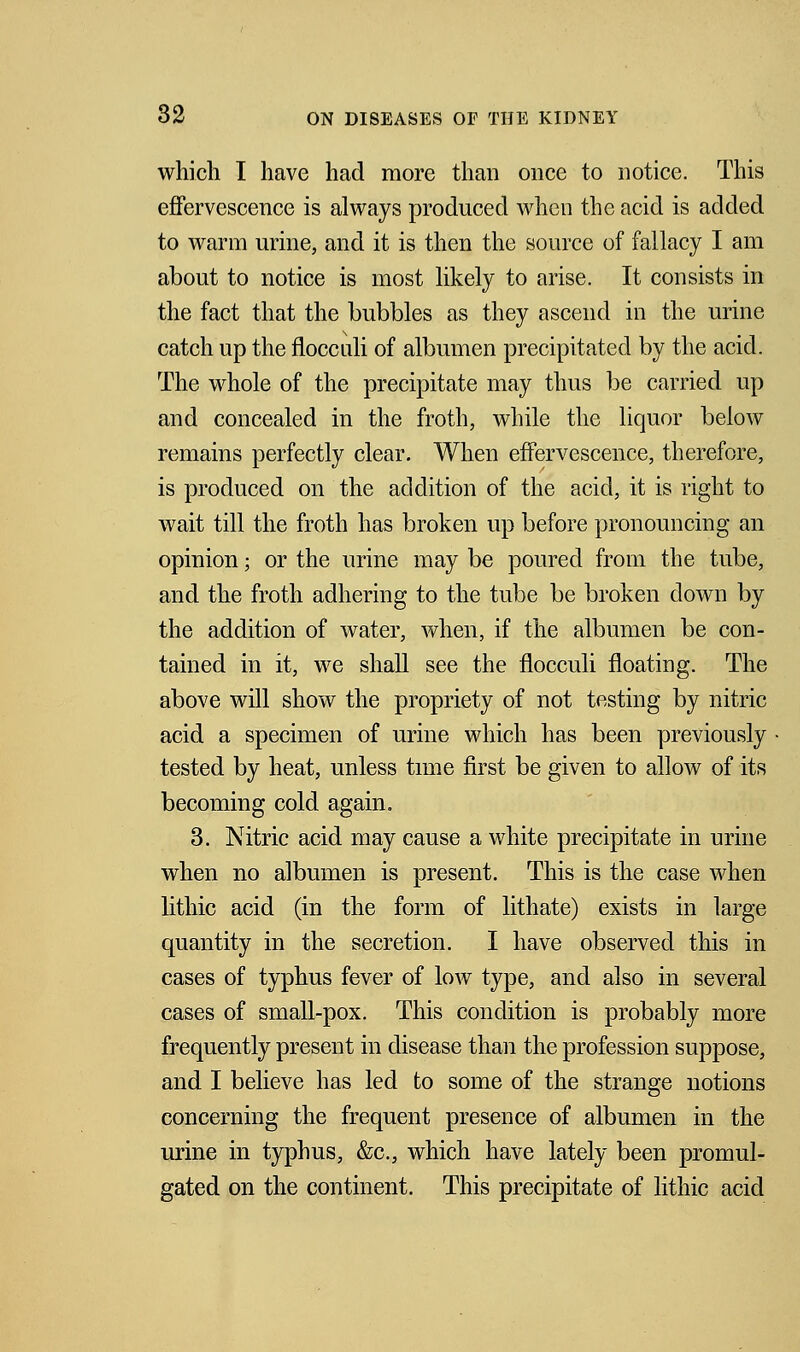 which I have had more than once to notice. This effervescence is always produced when the acid is added to warm urine, and it is then the source of fallacy I am about to notice is most likely to arise. It consists in the fact that the bubbles as they ascend in the urine catch up the flocculi of albumen precipitated by the acid. The whole of the precipitate may thus be carried up and concealed in the froth, while the liquor below remains perfectly clear. When effervescence, therefore, is produced on the addition of the acid, it is right to wait till the froth has broken up before pronouncing an opinion; or the urine may be poured from the tube, and the froth adhering to the tube be broken down by the addition of water, when, if the albumen be con- tained in it, we shall see the flocculi floating. The above will show the propriety of not testing by nitric acid a specimen of urine which has been previously tested by heat, unless time first be given to allow of its becoming cold again. 3. Nitric acid may cause a white precipitate in urine when no albumen is present. This is the case when lithic acid (in the form of lithate) exists in large quantity in the secretion. I have observed this in cases of typhus fever of low type, and also in several cases of small-pox. This condition is probably more frequently present in disease than the profession suppose, and I believe has led to some of the strange notions concerning the frequent presence of albumen in the urine in typhus, &c, which have lately been promul- gated on the continent. This precipitate of lithic acid