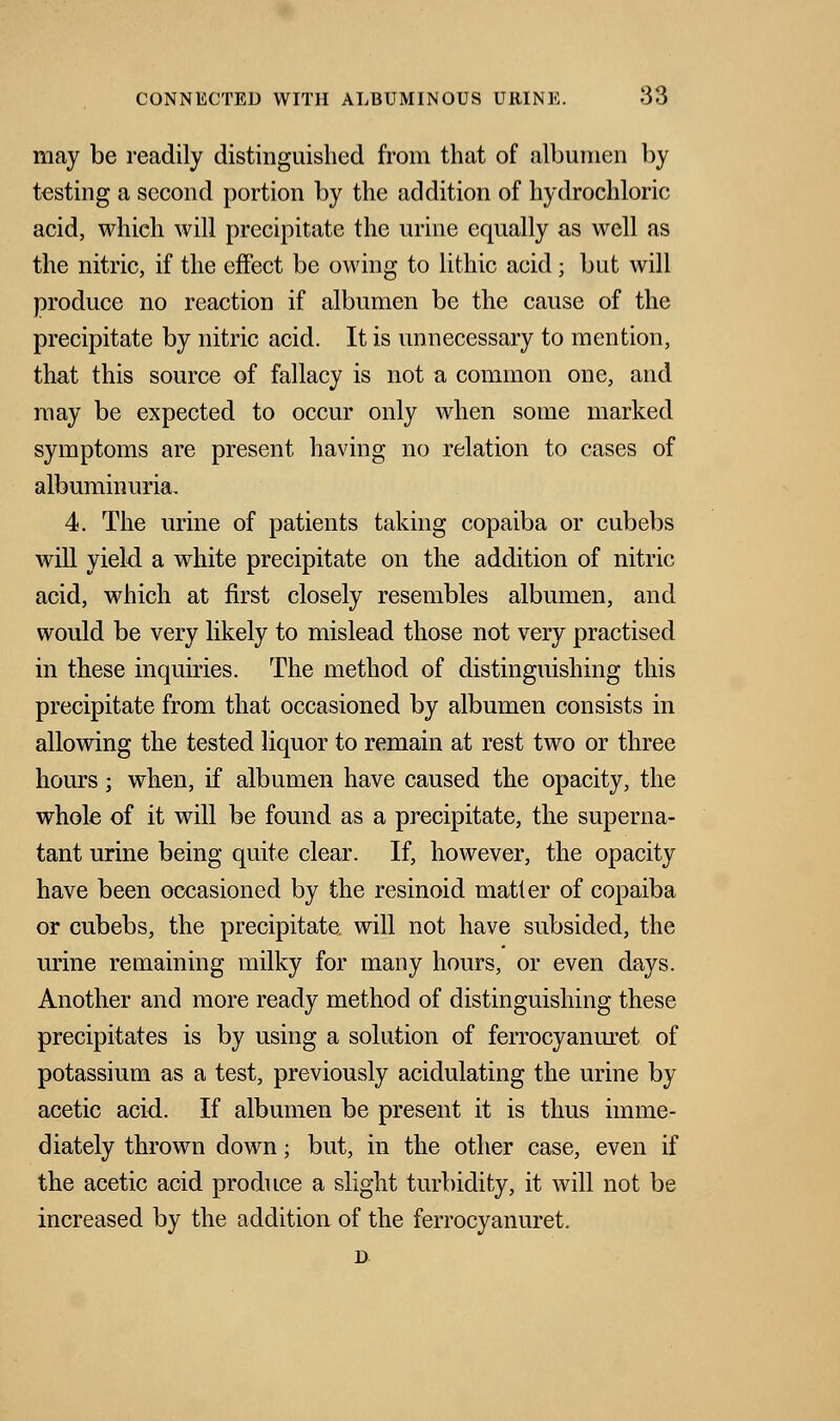 may be readily distinguished from that of albumen by testing a second portion by the addition of hydrochloric acid, which will precipitate the urine equally as well as the nitric, if the effect be owing to lithic acid; but will produce no reaction if albumen be the cause of the precipitate by nitric acid. It is unnecessary to mention, that this source of fallacy is not a common one, and may be expected to occur only when some marked symptoms are present having no relation to cases of albuminuria. 4. The urine of patients taking copaiba or cubebs will yield a white precipitate on the addition of nitric acid, which at first closely resembles albumen, and would be very likely to mislead those not very practised in these inquiries. The method of distinguishing this precipitate from that occasioned by albumen consists in allowing the tested liquor to remain at rest two or three hours; when, if albumen have caused the opacity, the whole of it will be found as a precipitate, the superna- tant urine being quite clear. If, however, the opacity have been occasioned by the resinoid matter of copaiba or cubebs, the precipitate will not have subsided, the urine remaining milky for many hours, or even days. Another and more ready method of distinguishing these precipitates is by using a solution of ferrocyanuret of potassium as a test, previously acidulating the urine by acetic acid. If albumen be present it is thus imme- diately thrown down; but, in the other case, even if the acetic acid produce a slight turbidity, it will not be increased by the addition of the ferrocyanuret.