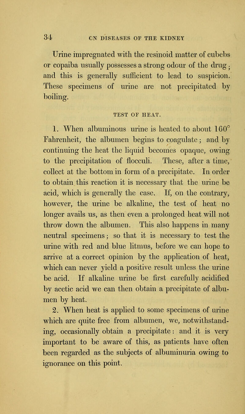 Urine impregnated with the resinoicl matter of cubebs or copaiba usually possesses a strong odour of the drug . and this is generally sufficient to lead to suspicion. These specimens of urine are not precipitated by boiling. TEST OF HEAT. 1. When albuminous urine is heated to about 1G0° Fahrenheit, the albumen begins to coagulate; and by continuing the heat the liquid becomes opaque, owing to the precipitation of flocculi. These, after a time, collect at the bottom in form of a precipitate. In order to obtain this reaction it is necessary that the urine be acid, which is generally the case. If, on the contrary, however, the urine be alkaline, the test of heat no longer avails us, as then even a prolonged heat will not throw down the albumen. This also happens in many neutral specimens; so that it is necessary to test the urine with red and blue litmus, before we can hope to arrive at a correct opinion by the application of heat, which can never yield a positive result unless the urine be acid. If alkaline urine be first carefully acidified by acetic acid we can then obtain a precipitate of albu- men by heat. 2. When heat is applied to some specimens of urine which are quite free from albumen, we, notwithstand- ing, occasionally obtain a precipitate: and it is very important to be aware of this, as patients have often been regarded as the subjects of albuminuria owing to ignorance on this point.