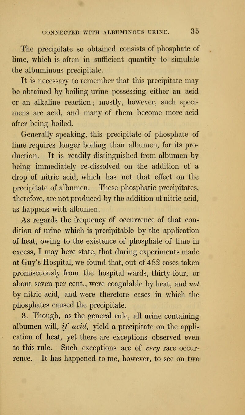 The precipitate so obtained consists of phosphate of lime, which is often in sufficient quantity to simulate the albuminous precipitate. It is necessary to remember that this precipitate may be obtained by boiling mine possessing either an acid or an alkaline reaction; mostly, however, such speci- mens are acid, and many of them become more acid after being boiled. Generally speaking, this precipitate of phosphate of lime requires longer boiling than albumen, for its pro- duction. It is readily distinguished from albumen by being immediately re-dissolved on the addition of a drop of nitric acid, which has not that effect on the precipitate of albumen. These phosphatic precipitates, therefore, are not produced by the addition of nitric acid, as happens with albumen. As regards the frequency of occurrence of that con- dition of urine which is precipitable by the application of heat, owing to the existence of phosphate of lime in oxcess, I may here state, that during experiments made at Guy's Hospital, we found that, out of 482 cases taken promiscuously from the hospital wards, thirty-four, or about seven per cent., were coagulable by heat, and not by nitric acid, and were therefore cases in which the phosphates caused the precipitate. 3. Though, as the general rule, all urine containing albumen will, if acid, yield a precipitate on the appli- cation of heat, yet there are exceptions observed even to this rule. Such exceptions are of very rare occur- rence. It has happened to me, however, to see on two