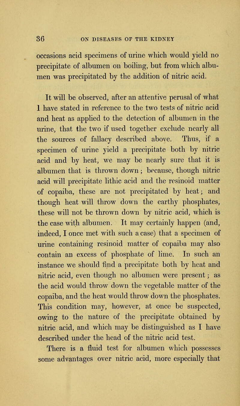 occasions acid specimens of urine which would yield no precipitate of albumen on boiling, but from which albu- men was precipitated by the addition of nitric acid. It will be observed, after an attentive perusal of what 1 have stated in reference to the two tests of nitric acid and heat as applied to the detection of albumen in the urine, that the two if used together exclude nearly all the sources of fallacy described above. Thus, if a specimen of urine yield a precipitate both by nitric acid and by heat, we may be nearly sure that it is albumen that is thrown down; because, though nitric acid will precipitate lithic acid and the resinoid matter of copaiba, these are not precipitated by heat; and though heat will throw down the earthy phosphates, these will not be thrown down by nitric acid, which is the case with albumen. It may certainly happen (and, indeed, I once met with such a case) that a specimen of urine containing resinoid matter of copaiba may also contain an excess of phosphate of lime. In such an instance we should find a precipitate both by heat and nitric acid, even though no albumen were present; as the acid would throw down the vegetable matter of the copaiba, and the heat would throw down the phosphates. This condition may, however, at once be suspected, owing to the nature of the precipitate obtained by nitric acid, and which may be distinguished as I have described under the head of the nitric acid test. There is a fluid test for albumen which possesses some advantages over nitric acid, more especially that