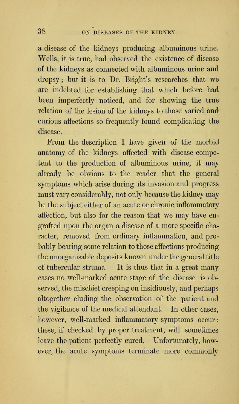 a disease of the kidneys producing albuminous urine. Wells, it is true, had observed the existence of disease of the kidneys as connected with albuminous urine and dropsy; but it is to Dr. Bright's researches that we are indebted for establishing that which before had been imperfectly noticed, and for showing the true relation of the lesion of the kidneys to those varied and curious affections so frequently found complicating the disease. From the description I have given of the morbid anatomy of the kidneys affected with disease compe- tent to the production of albuminous urine, it may already be obvious to the reader that the general symptoms which arise during its invasion and progress must vary considerably, not only because the kidney may be the subject either of an acute or chronic inflammatory affection, but also for the reason that we may have en- grafted upon the organ a disease of a more specific cha- racter, removed from ordinary inflammation, and pro- bably bearing some relation to those affections producing the unorganisable deposits known under the general title of tubercular struma. It is thus that in a great many cases no well-marked acute stage of the disease is ob- served, the mischief creeping on insidiously, and perhaps altogether eluding the observation of the patient and the vigilance of the medical attendant. In other cases, however, well-marked inflammatory symptoms occur: these, if checked by proper treatment, will sometimes leave the patient perfectly cured. Unfortunately, how- ever, the acute symptoms terminate more commonly