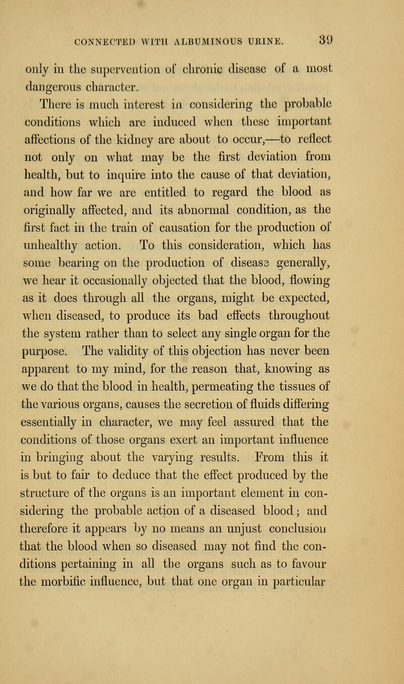 only ill the supervention of chronic disease of a most dangerous character. There is much interest in considering the probable conditions which are induced when these important affections of the kidney are about to occur,—to reflect not only on what may be the first deviation from health, but to inquire into the cause of that deviation, and how far we are entitled to regard the blood as originally affected, and its abnormal condition, as the first fact in the train of causation for the production of unhealthy action. To this consideration, which has some bearing on the production of disease generally, we hear it occasionally objected that the blood, flowing as it does through all the organs, might be expected, when diseased, to produce its bad effects throughout the system rather than to select any single organ for the purpose. The validity of this objection has never been apparent to my mind, for the reason that, knowing as we do that the blood in health, permeating the tissues of the various organs, causes the secretion of fluids differing essentially in character, we may feel assured that the conditions of those organs exert an important influence in bringing about the varying results. From this it is but to fair to deduce that the effect produced by the structure of the organs is an important element in con- sidering the probable action of a diseased blood; and therefore it appears by no means an unjust conclusion that the blood when so diseased may not find the con- ditions pertaining in all the organs such as to favour the morbific influence, but that one organ in particular