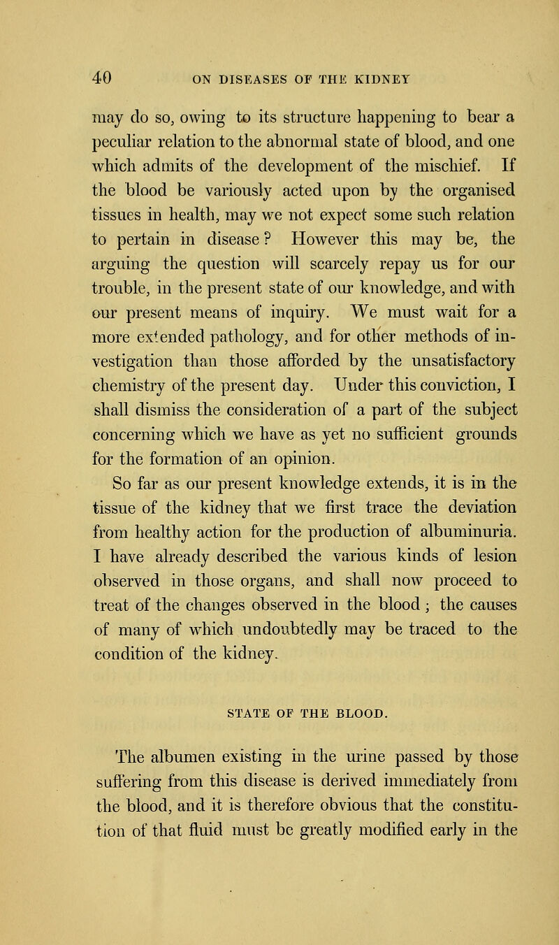 may do so, owing to its structure happening to bear a peculiar relation to the abnormal state of blood, and one which admits of the development of the mischief. If the blood be variously acted upon by the organised tissues in health, may we not expect some such relation to pertain in disease ? However this may be, the arguing the question will scarcely repay us for our trouble, in the present state of our knowledge, and with our present means of inquiry. We must wait for a more extended pathology, and for other methods of in- vestigation than those afforded by the unsatisfactory chemistry of the present day. Under this conviction, I shall dismiss the consideration of a part of the subject concerning which we have as yet no sufficient grounds for the formation of an opinion. So far as our present knowledge extends, it is in the tissue of the kidney that we first trace the deviation from healthy action for the production of albuminuria. I have already described the various kinds of lesion observed in those organs, and shall now proceed to treat of the changes observed in the blood ; the causes of many of which undoubtedly may be traced to the condition of the kidney. STATE OF THE BLOOD. The albumen existing in the urine passed by those suffering from this disease is derived immediately from the blood, and it is therefore obvious that the constitu- tion of that fluid must be greatly modified early in the