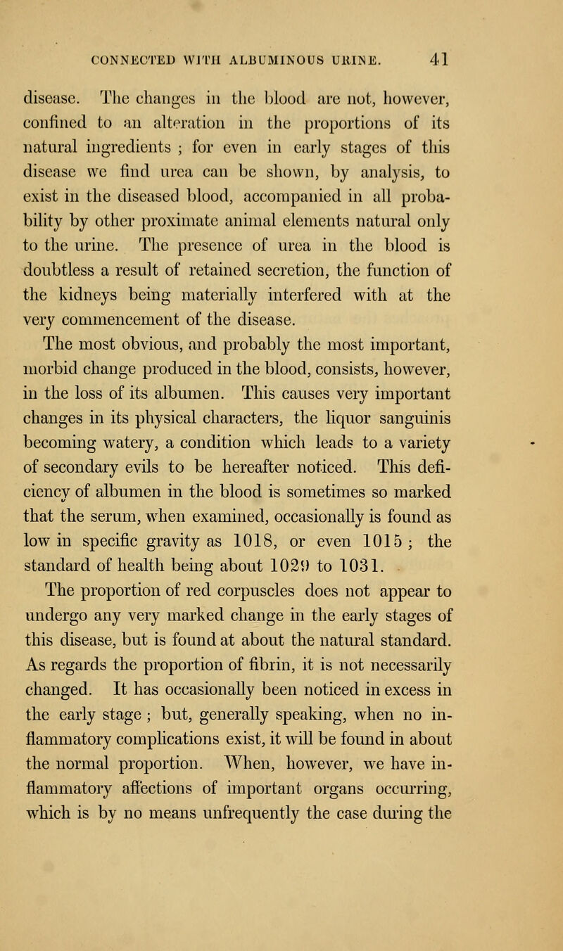 disease. The changes in the blood arc not, however, confined to an alteration in the proportions of its natural ingredients ; for even in early stages of this disease we find urea can be shown, by analysis, to exist in the diseased blood, accompanied in all proba- bility by other proximate animal elements natural only to the urine. The presence of urea in the blood is doubtless a result of retained secretion, the function of the kidneys being materially interfered with at the very commencement of the disease. The most obvious, and probably the most important, morbid change produced in the blood, consists, however, in the loss of its albumen. This causes very important changes in its physical characters, the liquor sanguinis becoming watery, a condition which leads to a variety of secondary evils to be hereafter noticed. This defi- ciency of albumen in the blood is sometimes so marked that the serum, when examined, occasionally is found as low in specific gravity as 1018, or even 1015; the standard of health being about 1029 to 1031. The proportion of red corpuscles does not appear to undergo any very marked change in the early stages of this disease, but is found at about the natural standard. As regards the proportion of fibrin, it is not necessarily changed. It has occasionally been noticed in excess in the early stage; but, generally speaking, when no in- flammatory complications exist, it will be found in about the normal proportion. When, however, we have in- flammatory affections of important organs occurring, which is by no means unfrequently the case dining the