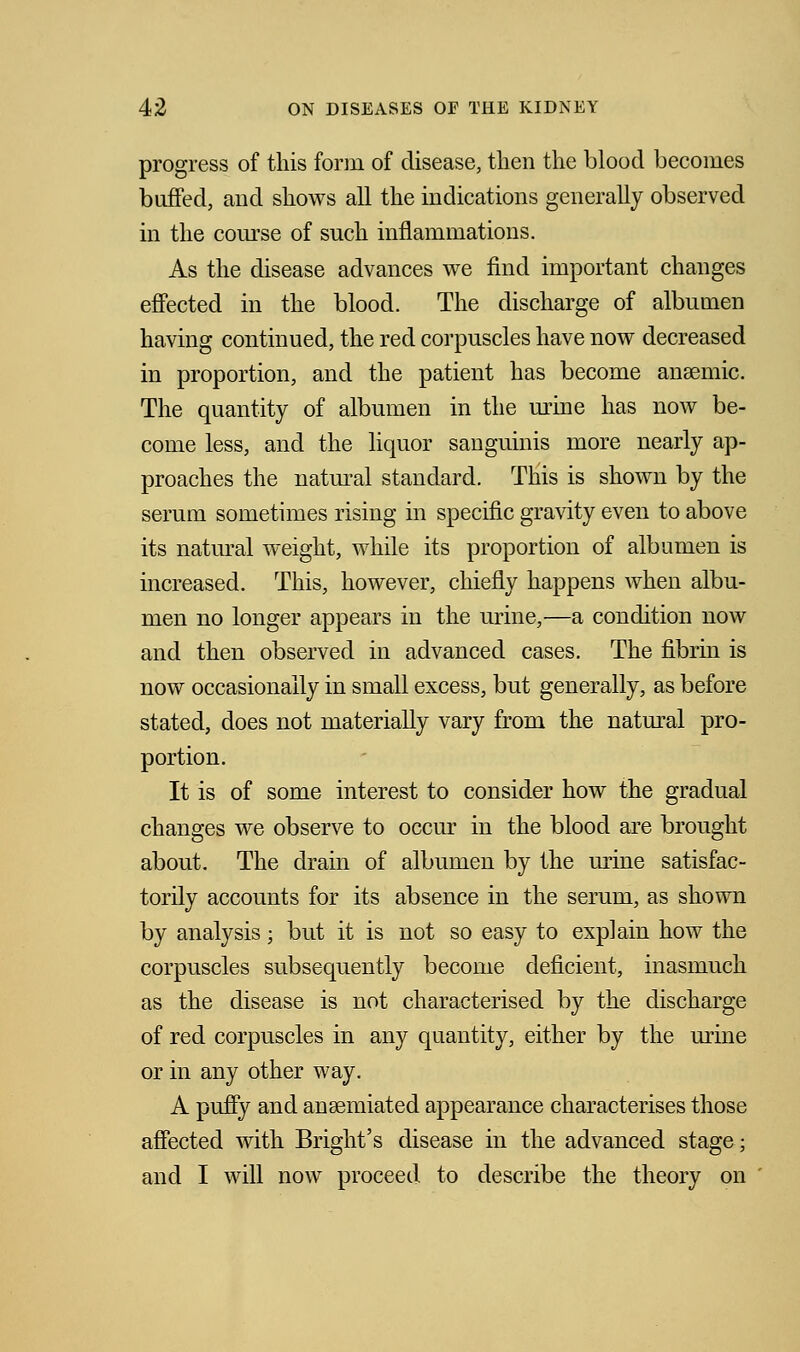 progress of this form of disease, then the blood becomes buffed, and shows all the indications generally observed in the course of such inflammations. As the disease advances we find important changes effected in the blood. The discharge of albumen having continued, the red corpuscles have now decreased in proportion, and the patient has become anaemic. The quantity of albumen in the mine has now be- come less, and the liquor sanguinis more nearly ap- proaches the natural standard. This is shown by the serum sometimes rising in specific gravity even to above its natural weight, while its proportion of albumen is increased. This, however, chiefly happens when albu- men no longer appears in the urine,—a condition now and then observed in advanced cases. The fibrin is now occasionally in small excess, but generally, as before stated, does not materially vary from the natural pro- portion. It is of some interest to consider how the gradual changes we observe to occur in the blood are brought about. The drain of albumen by the mine satisfac- torily accounts for its absence in the serum, as shown by analysis; but it is not so easy to explain how the corpuscles subsequently become deficient, inasmuch as the disease is not characterised by the discharge of red corpuscles in any quantity, either by the mine or in any other way. A puffy and ansemiated appearance characterises those affected with Bright's disease in the advanced stage; and I will now proceed to describe the theory on