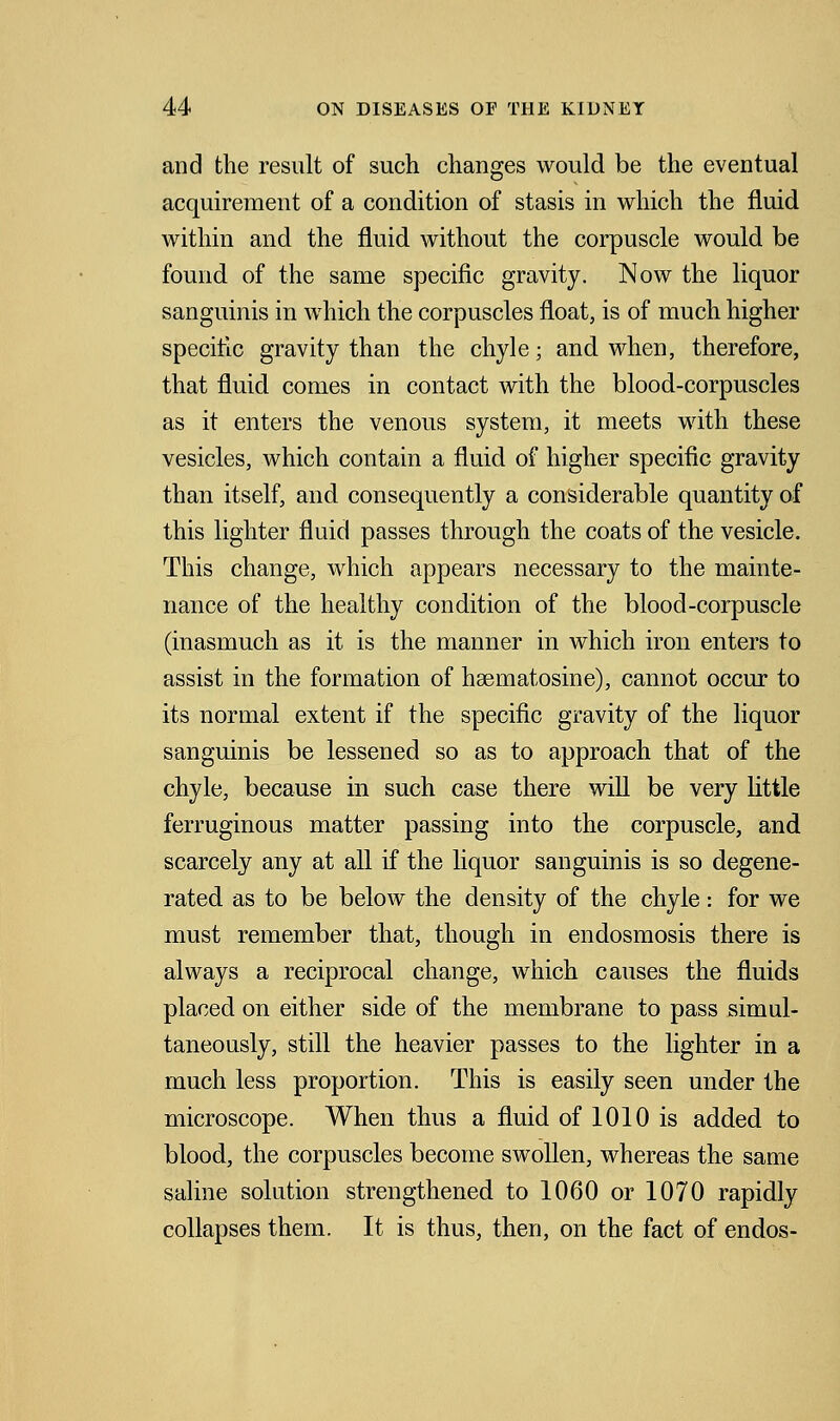 and the result of such changes would be the eventual acquirement of a condition of stasis in which the fluid within and the fluid without the corpuscle would be found of the same specific gravity. Now the liquor sanguinis in which the corpuscles float, is of much higher specific gravity than the chyle; and when, therefore, that fluid comes in contact with the blood-corpuscles as it enters the venous system, it meets with these vesicles, which contain a fluid of higher specific gravity than itself, and consequently a considerable quantity of this lighter fluid passes through the coats of the vesicle. This change, which appears necessary to the mainte- nance of the healthy condition of the blood-corpuscle (inasmuch as it is the manner in which iron enters to assist in the formation of hsematosine), cannot occur to its normal extent if the specific gravity of the liquor sanguinis be lessened so as to approach that of the chyle, because in such case there will be very little ferruginous matter passing into the corpuscle, and scarcely any at all if the liquor sanguinis is so degene- rated as to be below the density of the chyle: for we must remember that, though in endosmosis there is always a reciprocal change, which causes the fluids placed on either side of the membrane to pass simul- taneously, still the heavier passes to the lighter in a much less proportion. This is easily seen under the microscope. When thus a fluid of 1010 is added to blood, the corpuscles become swollen, whereas the same saline solution strengthened to 1060 or 1070 rapidly collapses them. It is thus, then, on the fact of endos-