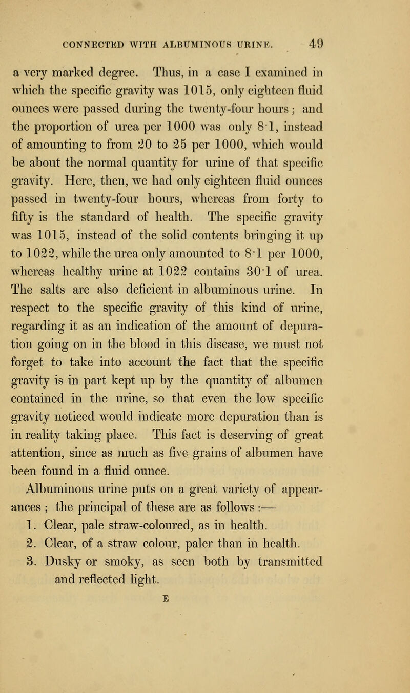 a very marked degree. Thus, in a case I examined in which the specific gravity was 1015, only eighteen fluid ounces were passed during the twenty-four hours ; and the proportion of urea per 1000 was only 81, instead of amounting to from 20 to 25 per 1000, which would be about the normal quantity for urine of that specific gravity. Here, then, we had only eighteen fluid ounces passed in twenty-four hours, whereas from forty to fifty is the standard of health. The specific gravity was 1015, instead of the solid contents bringing it up to 1022, while the urea only amounted to 8-l per 1000, whereas healthy urine at 1022 contains 30'1 of urea. The salts are also deficient in albuminous urine. In respect to the specific gravity of this kind of urine, regarding it as an indication of the amount of depura- tion going on in the blood in this disease, we must not forget to take into account the fact that the specific gravity is in part kept up by the quantity of albumen contained in the urine, so that even the low specific gravity noticed would indicate more depuration than is in reality taking place. This fact is deserving of great attention, since as much as five grains of albumen have been found in a fluid ounce. Albuminous mine puts on a great variety of appear- ances ; the principal of these are as follows :— 1. Clear, pale straw-coloured, as in health. 2. Clear, of a straw colour, paler than in health. 3. Dusky or smoky, as seen both by transmitted and reflected light.