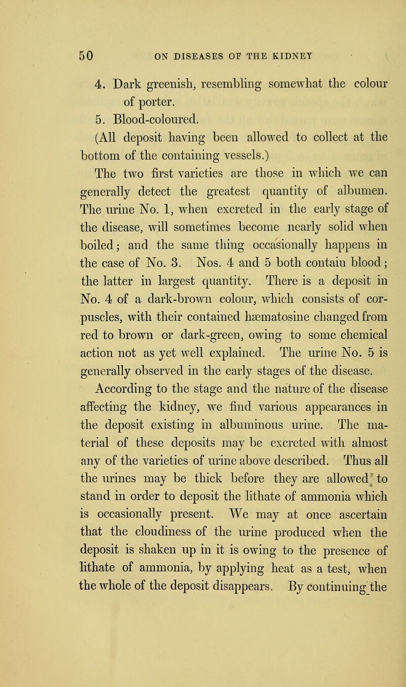 4. Dark greenish, resembling somewhat the colour of porter. 5. Blood-coloured. (All deposit having been allowed to collect at the bottom of the containing vessels.) The two first varieties are those in which we can generally detect the greatest quantity of albumen. The urine No. 1, when excreted in the early stage of the disease, will sometimes become nearly solid when boiled; and the same thing occasionally happens in the case of No. 3. Nos. 4 and 5 both contain blood; the latter in largest quantity. There is a deposit in No. 4 of a dark-brown colour, which consists of cor- puscles, with their contained hsematosine changed from red to brown or dark-green, owing to some chemical action not as yet well explained. The urine No. 5 is generally observed in the early stages of the disease. According to the stage and the nature of the disease affecting the kidney, we find various appearances in the deposit existing in albuminous urine. The ma- terial of these deposits may be excreted with almost any of the varieties of urine above described. Thus all the urines may be thick before they are allowed* to stand in order to deposit the lithate of ammonia which is occasionally present. We may at once ascertain that the cloudiness of the urine produced when the deposit is shaken up in it is owing to the presence of lithate of ammonia, by applying heat as a test, when the whole of the deposit disappears. By continuing the
