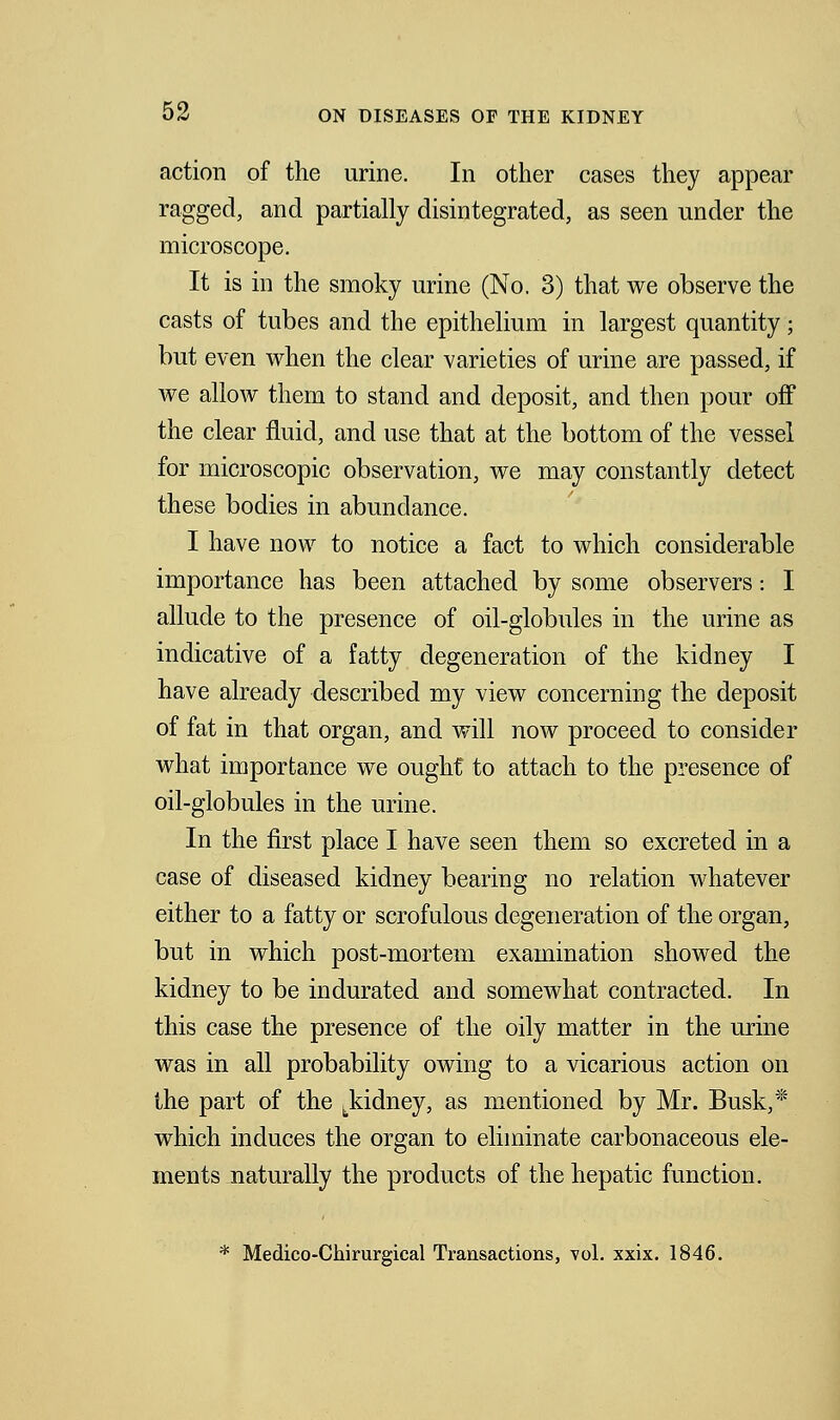 action of the urine. In other cases they appear ragged, and partially disintegrated, as seen under the microscope. It is in the smoky urine (No. 3) that we observe the casts of tubes and the epithelium in largest quantity; but even when the clear varieties of urine are passed, if we allow them to stand and deposit, and then pour off the clear fluid, and use that at the bottom of the vessel for microscopic observation, we may constantly detect these bodies in abundance. I have now to notice a fact to which considerable importance has been attached by some observers: I allude to the presence of oil-globules in the urine as indicative of a fatty degeneration of the kidney I have already described my view concerning the deposit of fat in that organ, and will now proceed to consider what importance we ought to attach to the presence of oil-globules in the urine. In the first place I have seen them so excreted in a case of diseased kidney bearing no relation whatever either to a fatty or scrofulous degeneration of the organ, but in which post-mortem examination showed the kidney to be indurated and somewhat contracted. In this case the presence of the oily matter in the urine was in all probability owing to a vicarious action on the part of the tkidney, as mentioned by Mr. Busk,* which induces the organ to eliminate carbonaceous ele- ments naturally the products of the hepatic function. * Medico-Chirurgical Transactions, vol. xxix. 1846.