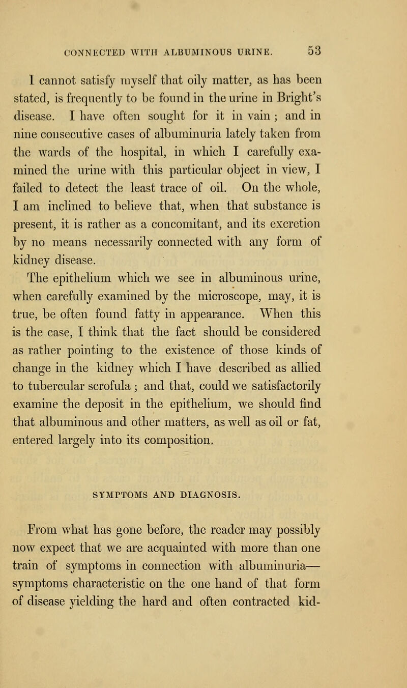 I cannot satisfy myself that oily matter, as has been stated, is frequently to be found in the urine in Bright's disease. I have often sought for it in vain ; and in nine consecutive cases of albuminuria lately taken from the wards of the hospital, in which I carefully exa- mined the urine with this particular object in view, I failed to detect the least trace of oil. On the whole, I am inclined to believe that, when that substance is present, it is rather as a concomitant, and its excretion by no means necessarily connected with any form of kidney disease. The epithelium which we see in albuminous urine, when carefully examined by the microscope, may, it is true, be often found fatty in appearance. When this is the case, I think that the fact should be considered as rather pointing to the existence of those kinds of change in the kidney which I have described as allied to tubercular scrofula ; and that, could we satisfactorily examine the deposit in the epithelium, we should find that albuminous and other matters, as well as oil or fat, entered largely into its composition. SYMPTOMS AND DIAGNOSIS. From what has gone before, the reader may possibly now expect that we are acquainted with more than one train of symptoms in connection with albuminuria— symptoms characteristic on the one hand of that form of disease yielding the hard and often contracted kid-
