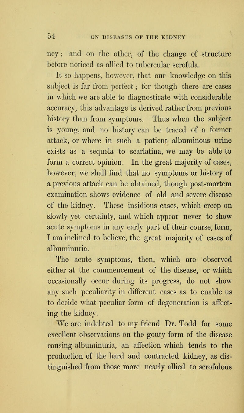 ney j and on the other, of the change of structure before noticed as allied to tubercular scrofula. It so happens, however, that our knowledge on this subject is far from perfect; for though there are cases in which we are able to diagnosticate with considerable accuracy, this advantage is derived rather from previous history than from symptoms. Thus when the subject is young, and no history can be traced of a former attack, or where in such a patient albuminous urine exists as a sequela to scarlatina, we may be able to form a correct opinion. In the great majority of cases, however, we shall find that no symptoms or history of a previous attack can be obtained, though post-mortem examination shows evidence of old and severe disease of the kidney. These insidious cases, which creep on slowly yet certainly, and which appear never to show acute symptoms in any early part of their course, form, I am inclined to believe, the great majority of cases of albuminuria. The acute symptoms, then, which are observed either at the commencement of the disease, or which occasionally occur during its progress, do not show any such peculiarity in different cases as to enable us to decide what peculiar form of degeneration is affect- ing the kidney. We are indebted to my friend Dr. Todd for some excellent observations on the gouty form of the disease causing albuminuria, an affection which tends to the production of the hard and contracted kidney, as dis- tinguished from those more nearly allied to scrofulous