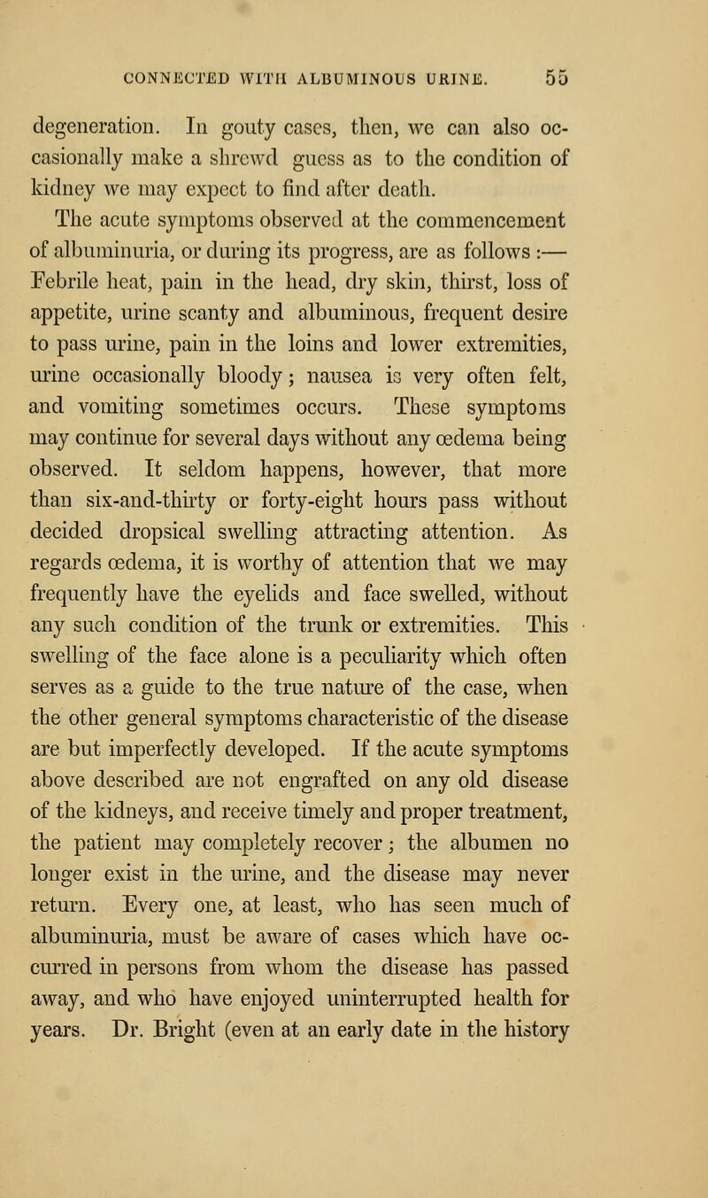 degeneration. In gouty cases, then, we can also oc- casionally make a shrewd guess as to the condition of kidney we may expect to find after death. The acute symptoms observed at the commencement of albuminuria, or during its progress, are as follows :— Febrile heat, pain in the head, dry skin, thirst, loss of appetite, urine scanty and albuminous, frequent desire to pass urine, pain in the loins and lower extremities, urine occasionally bloody; nausea is very often felt, and vomiting sometimes occurs. These symptoms may continue for several days without any oedema being observed. It seldom happens, however, that more than six-and-thirty or forty-eight hours pass without decided dropsical swelling attracting attention. As regards oedema, it is worthy of attention that we may frequently have the eyelids and face swelled, without any such condition of the trunk or extremities. This swelling of the face alone is a peculiarity which often serves as a guide to the true nature of the case, when the other general symptoms characteristic of the disease are but imperfectly developed. If the acute symptoms above described are not engrafted on any old disease of the kidneys, and receive timely and proper treatment, the patient may completely recover; the albumen no longer exist in the urine, and the disease may never return. Every one, at least, who has seen much of albuminuria, must be aware of cases which have oc- curred in persons from whom the disease has passed away, and who have enjoyed uninterrupted health for years. Dr. Bright (even at an early date in the history