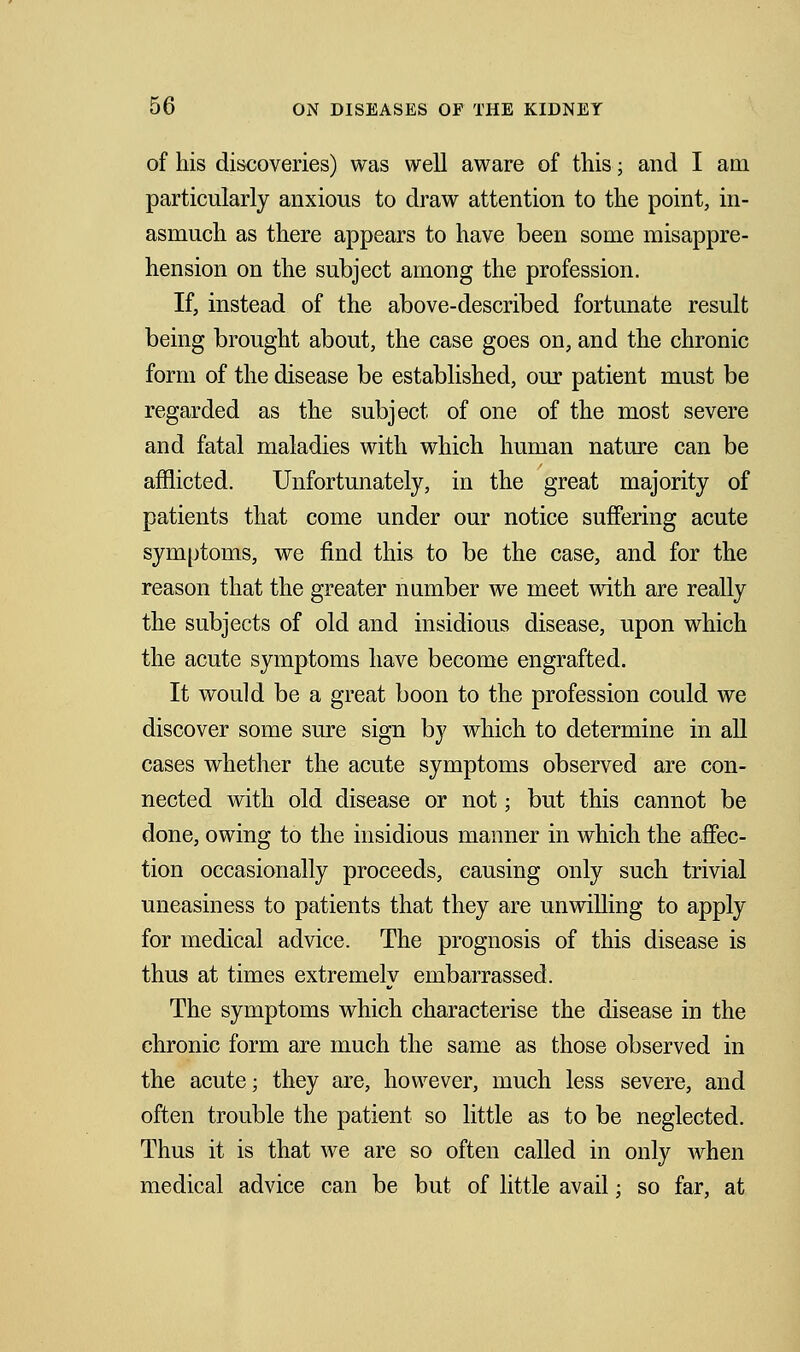 of his discoveries) was well aware of this; and I am particularly anxious to draw attention to the point, in- asmuch as there appears to have been some misappre- hension on the subject among the profession. If, instead of the above-described fortunate result being brought about, the case goes on, and the chronic form of the disease be established, our patient must be regarded as the subject of one of the most severe and fatal maladies with which human nature can be afflicted. Unfortunately, in the great majority of patients that come under our notice suffering acute symptoms, we find this to be the case, and for the reason that the greater number we meet with are really the subjects of old and insidious disease, upon which the acute symptoms have become engrafted. It would be a great boon to the profession could we discover some sure sign by which to determine in all cases whether the acute symptoms observed are con- nected with old disease or not; but this cannot be done, owing to the insidious manner in which the affec- tion occasionally proceeds, causing only such trivial uneasiness to patients that they are unwilling to apply for medical advice. The prognosis of this disease is thus at times extremely embarrassed. The symptoms which characterise the disease in the chronic form are much the same as those observed in the acute; they are, however, much less severe, and often trouble the patient so little as to be neglected. Thus it is that we are so often called in only when medical advice can be but of little avail; so far, at