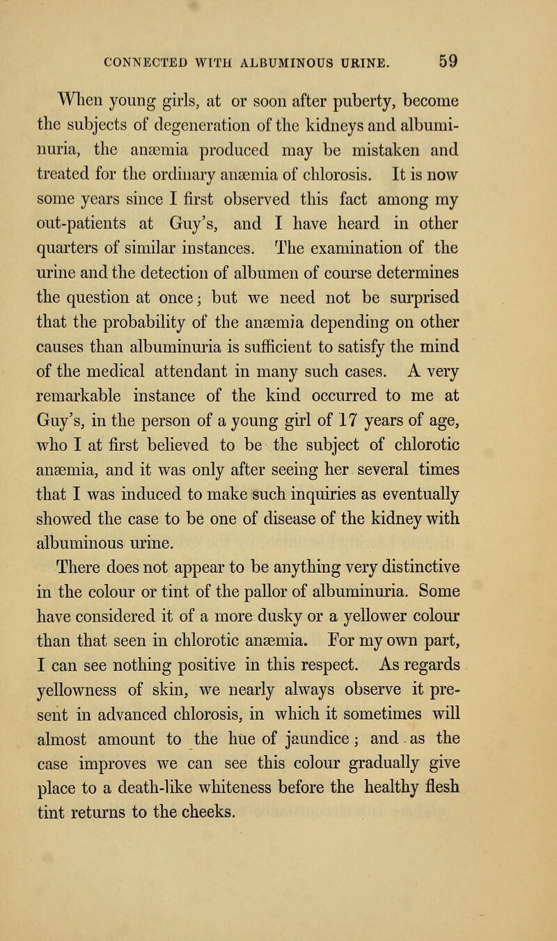 When young girls, at or soon after puberty, become the subjects of degeneration of the kidneys and albumi- nuria, the anosmia produced may be mistaken and treated for the ordinary anaemia of chlorosis. It is now some years since I first observed this fact among my out-patients at Guy's, and I have heard in other quarters of similar instances. The examination of the urine and the detection of albumen of course determines the question at once; but we need not be surprised that the probability of the anaemia depending on other causes than albuminuria is sufficient to satisfy the mind of the medical attendant in many such cases. A very remarkable instance of the kind occurred to me at Guy's, in the person of a young girl of 17 years of age, who I at first believed to be the subject of chlorotic anaemia, and it was only after seeing her several times that I was induced to make such inquiries as eventually showed the case to be one of disease of the kidney with albuminous urine. There does not appear to be anything very distinctive in the colour or tint of the pallor of albuminuria. Some have considered it of a more dusky or a yellower colour than that seen in chlorotic anaemia. For my own part, I can see nothing positive in this respect. As regards yellowness of skin, we nearly always observe it pre- sent in advanced chlorosis, in which it sometimes will almost amount to the hue of jaundice; and as the case improves we can see this colour gradually give place to a death-like whiteness before the healthy flesh tint returns to the cheeks.